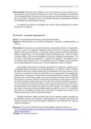Fortalezas personales (2). Propuestas específicas   271


Observaciones: Hay que tener cuidado con el uso del humor en estas situaciones, ya
 que podemos caer en el error de tomarnos las cosas a risa y no afrontar las situaciones
 con la seriedad debida. El humor es un recurso que nos alivia del sufrimiento, pero no
 hay que quedarse solamente en ello, sino además afrontar las dificultades utilizando
 las estrategias que cada situación requiera.

     La siguiente actividad es un ejemplo más concreto de una dinámica en la misma
 línea que la ya expuesta.



Me ocurrió… ¿un drama o algo gracioso?

Nivel: 3º ciclo de Educación Primaria y Educación Secundaria.
Objetivos: Desdramatizar una situación inesperada y frustrante transformándola en
 cómica.

Desarrollo: En ocasiones nos ocurren situaciones inesperadas, difíciles o decepcionan-
 tes, que vivimos con vergüenza. Podemos utilizar en el aula el siguiente ejemplo (o
 alguno similar que conozcamos): el incidente ocurrido al poeta mexicano José Emilio
 Pacheco cuando llega a la Universidad de Alcalá de Henares para recibir el Premio
 Cervantes 2009, y se le caen los pantalones. El escritor comentó a los periodistas: “No
 me dieron tirantes para los pantalones”; y añadió estas palabras: “De repente eres un
 ser humano como cualquier otro". La anécdota de que se le habían caído los pantalo-
 nes fue interpretada por el poeta como “un buen argumento contra la vanidad”.

     Este ejemplo ilustra que una situación que podría ser vivida con vergüenza e in-
 comodidad, puede ser asumida con sentido del humor y, al “darle la vuelta”, cambian-
 do nuestra visión de la misma, perder todo su dramatismo. En el caso anterior, la cir-
 cunstancia vivida por el escritor no quitó brillo al acto institucional, ni el protagonista
 perdió mérito. Al contrario: el poeta mostró su faceta humorística, creativa, y humilde,
 que hace que le conozcamos mejor como persona además de como escritor. Podemos
 hacer pensar a nuestros alumnos en situaciones parecidas que ellos hayan vivido, en
 las cuales se hayan sentido incómodos y en cómo las resolvieron. Reflexionarán acer-
 ca de si utilizaron el sentido del humor u otros recursos para salir airosos de ellas, y
 les plantearemos varias propuestas: ponerle un título chocante a la situación, imaginar
 que somos actores que estamos protagonizando una película, u otras. Si se quedaron
 paralizados o incómodos sin saber cómo reaccionar, les pedimos que opinen y pro-
 pongan opciones para salir bien parados del apuro.

     Podemos dramatizar alguna situación que sirva de ejemplo, donde se puedan ver
 las diferentes maneras de reaccionar. Concretamente, en la situación del escritor del
 Premio Cervantes, otras reacciones posibles además de la real, hubieran sido: negar la
 situación, disimular,…

Recursos: Texto con la anécdota de José Emilio Pacheco; puede localizarse en:
 http://lacomunidad.elpais.com/nicolasaguila/2010/4/23/a-pacheco-se-caen-pantalones-
 antes-recoger-premio
Tiempo: Una sesión de una hora.
 