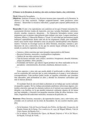 272    PROGRAMA “AULAS FELICES”


El humor en la literatura, la música y las artes escénicas (teatro, cine y televisión)

Nivel: Educación Secundaria.
Objetivos: Analizar el humor y los diversos recursos para expresarlo en la literatura, la
 música y las artes escénicas. Trabajar cooperativamente –tanto profesores como
 alumnos–. Desarrollar la iniciativa individual y grupal para exponer públicamente un
 trabajo.

Desarrollo: El arte y los espectáculos son contextos en los que el humor encuentra fre-
 cuentemente diversos modos de expresión, con muy variadas finalidades: entretener,
 divertir, enseñar, conmover, denunciar,… En Educación Secundaria existen varias
 asignaturas que se prestan especialmente para trabajar este tema: Lengua castellana y
 literatura, Música, y Educación Plástica y Visual. La actividad que presentamos puede
 trabajarse separadamente desde cada una de las asignaturas citadas, pero indudable-
 mente sería mucho mejor abordarla como un proyecto interdisciplinar entre Departa-
 mentos. Consiste en investigar acerca de obras literarias, musicales, teatrales y pro-
 ducciones de cine y televisión, en las que los autores hayan utilizado el humor, te-
 niendo en cuenta los siguientes elementos:

      Autores y obras concretas que sean ejemplos representativos del humor.
      Recursos literarios, musicales y escenográficos empleados.
      Análisis de una obra concreta escogida.
      Tipo de humor utilizado: sano, irónico, sarcástico, irrespetuoso, absurdo, hilarante,
      juegos de palabras, sátira, parodia,…
      Finalidades del humor: qué efectos logran producir las obras analizadas en los es-
      pectadores –entretenimiento, diversión, enseñanza, denuncia social,…–.
      …

     Estos aspectos y otros más que pueda añadir el profesorado se deben relacionar
 con los contenidos del currículo que se estén trabajando en el grupo y nivel educativo
 correspondientes. Cada profesor podrá incidir en aquellos contenidos que considere
 más adecuados, para profundizar en ellos y abordar los elementos curriculares que
 más le interese destacar.

     El resultado final de esta actividad se plasmará en un trabajo por escrito realizado
 en pequeños equipos. De los trabajos presentados podríamos seleccionar algunos con-
 tenidos concretos, para que los alumnos realicen en el instituto una exposición pública
 dirigida a sus familias, en la que pueden comunicar oralmente algunos de los temas
 que han trabajado, e ilustrarlo con pequeñas muestras leídas de obras literarias o tea-
 trales, fragmentos de audiciones musicales, secuencias de películas, etc.

Recursos: Obras literarias, musicales y de espectáculos (teatro, cine y televisión), rela-
 cionadas con el currículo de las áreas de Secundaria. Se nos ocurren muchos ejem-
 plos:

      En la literatura: Vida del buscón llamado don Pablos, de Quevedo; Greguerías, de
      Ramón Gómez de la Serna; Tres sombreros de copa, de Miguel Mihura; Vida de
      Pedro Saputo, de Braulio Foz;…
      En la música: Ein Musikalischer Spass, de Mozart; Sinfonía nº 88 en Sol Mayor,
      de Haydn; Falstaff, de Verdi;…
 