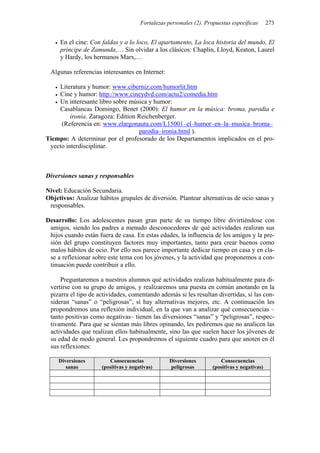 Fortalezas personales (2). Propuestas específicas       273


     En el cine: Con faldas y a lo loco, El apartamento, La loca historia del mundo, El
     príncipe de Zamunda,… Sin olvidar a los clásicos: Chaplin, Lloyd, Keaton, Laurel
     y Hardy, los hermanos Marx,…

 Algunas referencias interesantes en Internet:

    Literatura y humor: www.ciberniz.com/humorlit.htm
    Cine y humor: http://www.cineydvd.com/actu2/comedia.htm
    Un interesante libro sobre música y humor:
    Casablancas Domingo, Benet (2000): El humor en la música: broma, parodia e
         ironía. Zaragoza: Edition Reichenberger.
     (Referencia en: www.elargonauta.com/L15001–el–humor–en–la–musica–broma–
                                   parodia–ironia.html ).
Tiempo: A determinar por el profesorado de los Departamentos implicados en el pro-
 yecto interdisciplinar.



Diversiones sanas y responsables

Nivel: Educación Secundaria.
Objetivos: Analizar hábitos grupales de diversión. Plantear alternativas de ocio sanas y
 responsables.

Desarrollo: Los adolescentes pasan gran parte de su tiempo libre divirtiéndose con
 amigos, siendo los padres a menudo desconocedores de qué actividades realizan sus
 hijos cuando están fuera de casa. En estas edades, la influencia de los amigos y la pre-
 sión del grupo constituyen factores muy importantes, tanto para crear buenos como
 malos hábitos de ocio. Por ello nos parece importante dedicar tiempo en casa y en cla-
 se a reflexionar sobre este tema con los jóvenes, y la actividad que proponemos a con-
 tinuación puede contribuir a ello.

     Preguntaremos a nuestros alumnos qué actividades realizan habitualmente para di-
 vertirse con su grupo de amigos, y realizaremos una puesta en común anotando en la
 pizarra el tipo de actividades, comentando además si les resultan divertidas, si las con-
 sideran “sanas” o “peligrosas”, si hay alternativas mejores, etc. A continuación les
 propondremos una reflexión individual, en la que van a analizar qué consecuencias –
 tanto positivas como negativas– tienen las diversiones “sanas” y “peligrosas”, respec-
 tivamente. Para que se sientan más libres opinando, les pediremos que no analicen las
 actividades que realizan ellos habitualmente, sino las que suelen hacer los jóvenes de
 su edad de modo general. Les propondremos el siguiente cuadro para que anoten en él
 sus reflexiones:

     Diversiones        Consecuencias             Diversiones          Consecuencias
        sanas        (positivas y negativas)      peligrosas        (positivas y negativas)
 