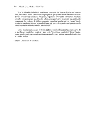274   PROGRAMA “AULAS FELICES”


     Tras la reflexión individual, pondremos en común las ideas reflejadas en los cua-
 dros, incidiendo en las consecuencias peligrosas que pueden tener determinadas con-
 ductas: consumo de sustancias peligrosas, deportes o actividades temerarias, prácticas
 sexuales irresponsables, etc. Nuestra labor como profesores consistirá especialmente
 en destacar los peligros de dichas conductas y resaltar las alternativas “sanas” de di-
 versión, tratando de llegar a la conclusión de que nos podemos divertir igualmente sin
 tener que lamentar consecuencias no deseables.

     Como en otras actividades, podemos pedirles finalmente que reflexionen acerca de
 lo que hemos tratado hoy en clase y que, en la “Sección de propósitos” de su Cuader-
 no de tutoría, anoten algunas intenciones personales para mejorar su modo de divertir-
 se con los amigos.

Tiempo: Una sesión de una hora.
 