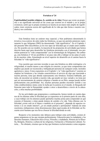 Fortalezas personales (2). Propuestas específicas   275



                                     Fortaleza nº 24

Espiritualidad [sentido religioso, fe, sentido en la vida]. Pensar que existe un propó-
sito o un significado universal en las cosas que ocurren en el mundo y en la propia
existencia; sentir que tu propia existencia se inserta en un marco más amplio de signifi-
cados; tener creencias acerca del significado de la vida que dan forma a nuestra con-
ducta y nos confortan.



      Esta fortaleza tiene un carácter muy especial, y bien podríamos denominarla la
fortaleza trascendente de entre todas las fortalezas, ya que nos permite potenciar expre-
samente lo que Seligman (2002) ha denominado “vida significativa”. En el Capítulo 1
del presente libro describimos ya los tres tipos de felicidad que el citado autor estable-
cía. De acuerdo con ese modelo, la mayoría de las propuestas de actividades que hemos
descrito hasta aquí para desarrollar las fortalezas personales con el alumnado, nos per-
mitían potenciar la “vida comprometida” (en la terminología de Seligman). Sin embar-
go, esta fortaleza nº 24 nos posibilita ir un paso más allá y trabajar en las aulas el senti-
do de nuestras vidas, fomentando un nivel superior de desarrollo en el camino hacia la
felicidad: la “vida significativa”.

      Una cuestión que conviene recordar es que esta fortaleza no debe restringirse a la
religiosidad, ni mucho menos a una religión en concreto, ya que tiene componentes tan
amplios que puede ser reconocida y trabajada por personas de cualquier credo, incluidos
agnósticos y ateos. Como expusimos en el Capítulo 1, la “vida significativa” consiste en
emplear las fortalezas y las virtudes características al servicio de algo que trascienda a
nuestra persona, tema que aborda expresamente esta fortaleza. Estamos hablando, por
tanto, de encontrar un sentido a nuestra vida, que puede ser muy variado y no tiene por
qué ser necesariamente de carácter religioso o basado en un Dios, aunque puede incluir
perfectamente esta posibilidad. Así, muchas personas pueden encontrar sentido a sus
vidas estableciéndose metas como la lucha por la justicia en el mundo, la búsqueda del
bienestar para toda la Humanidad, ayudar a otros a desarrollarse a través de la educa-
ción, y otras muchas posibilidades.

      En las actividades que proponemos a continuación, hemos tenido en cuenta algu-
nos de los dilemas sobre la felicidad que ya expusimos en la primera parte de esta obra,
y cuyo trabajo con los alumnos puede aportarles muchas pistas para comprender en qué
consiste el bienestar y cómo puede dotarse de sentido a la vida. Tales dilemas son: la
felicidad ¿existe solo en el futuro o también en el presente?, ¿depende de aspectos ex-
ternos o es un estado interior?, ¿es un estado puntual o permanente? Además de estas
cuestiones, trabajaremos cómo desenmascarar ideas equivocadas de la felicidad, un fre-
cuente error humano que nos lleva a buscar la felicidad donde no está.

      Respecto a los momentos más idóneos para trabajar estas actividades, existen al-
gunas asignaturas en las que encajan perfectamente: Educación para la ciudadanía y los
derechos humanos, Educación ético-cívica, Filosofía y ciudadanía, Historia de la filoso-
fía, Religión, Historia y cultura de las religiones, Formación y Orientación Laboral, Tu-
toría,… No obstante, creemos que no hay que limitarse exclusivamente a estas asignatu-
 