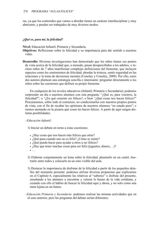 276   PROGRAMA “AULAS FELICES”


ras, ya que los contenidos que vamos a abordar tienen un carácter interdisciplinar y muy
abarcante, y pueden ser trabajados de muy diversos modos.



¿Qué es, para mí, la felicidad?

Nivel: Educación Infantil, Primaria y Secundaria.
Objetivos: Reflexionar sobre la felicidad y su importancia para dar sentido a nuestras
 vidas.

Desarrollo: Diversas investigaciones han demostrado que los niños tienen sus puntos
 de vista acerca de la felicidad que, a menudo, pasan desapercibidos a los adultos, e in-
 cluso niños de 7 años manifiestan complejas definiciones del bienestar, que incluyen
 aspectos como los sentimientos de felicidad, abordar la tristeza, sentir seguridad en las
 relaciones y la toma de decisiones morales (Conoley y Conoley, 2009). Por ello, estos
 dos autores plantean una estrategia sencilla e interesante: preguntar directamente a los
 niños sobre las cuestiones que definen su propio bienestar.

     En cualquiera de los niveles educativos (Infantil, Primaria o Secundaria), podemos
 sorprender un día a nuestros alumnos con esta pregunta: “¿Qué es, para vosotros, la
 felicidad?”, o “¿En qué consiste ser felices?, o bien “¿Qué cosas nos hacen felices?”
 Procuraremos, sobre todo al comienzo, no condicionarles con nuestros propios puntos
 de vista, con el fin de recabar las opiniones de nuestros alumnos “en estado puro”, e
 iremos anotando en la pizarra qué cosas les hacen felices. A partir de aquí surgen dis-
 tintas posibilidades:

 –Educación Infantil:

   1) Iniciar un debate en torno a estas cuestiones:

       ¿Hay cosas que nos hacen más felices que otras?
       ¿Qué pasa cuando uno no es feliz? ¿Cómo se siente?
       ¿Qué puedo hacer para ayudar a otros a ser felices?
       ¿Hay que tener muchas cosas para ser feliz (juguetes, dinero,…)?
       …

   2) Elaborar conjuntamente un lema sobre la felicidad, plasmarlo en un cartel, ilus-
     trarlo entre todos y colocarlo en un sitio visible del aula.

   3) Destacar la importancia de disfrutar de la felicidad a partir de los pequeños deta-
     lles del momento presente: podemos utilizar diversas propuestas que explicamos
     en el Capítulo 6, especialmente las relativas al “saboreo” o disfrute del presente,
     enseñando a los alumnos a encontrar y valorar lo bueno de la vida cotidiana, y
     creando con ello el hábito de buscar la felicidad aquí y ahora, y no solo como una
     meta lejana en un futuro.

 –Educación Primaria y Secundaria: podemos realizar las mismas actividades que en
  el caso anterior, pero las preguntas del debate serían diferentes:
 