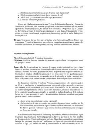 Fortalezas personales (2). Propuestas específicas   277


       ¿Dónde se encuentra la felicidad: en el futuro o en el presente?
       ¿Dónde se encuentra la felicidad: fuera o dentro de mí?
       La felicidad, ¿es un estado puntual o algo permanente?
       ¿Crees que eres feliz? ¿Por qué?

     Como actividad complementaria para 3º ciclo de Educación Primaria y Educación
 Secundaria, pediremos a los alumnos que piensen en varias actividades que les pueden
 aportar una auténtica felicidad, las anoten en la sección de “Propósitos” de su Cuader-
 no de Tutoría, y traten de ponerlas en práctica en su vida diaria. Más adelante, revisa-
 remos en común con ellos qué propósitos se plantearon y qué tal se les ha dado poner-
 los en práctica.

Tiempo: Una sesión de una hora para el debate y la elaboración del lema. Prever más
 sesiones en Primaria y Secundaria, para plantear propósitos personales que aporten fe-
 licidad a los alumnos, así como para revisarlos y ponerlos en común más adelante.



Nuestros héroes favoritos

Nivel: Educación Infantil, Primaria y Secundaria.
Objetivos: Analizar diversos modelos de personas cuyos valores vitales puedan servir
 de ejemplo a imitar.

Desarrollo: En la mayoría de los cuentos, leyendas, relatos mitológicos, etc., existen
 héroes o heroínas que encarnan determinados ideales que orientan su conducta y dan
 sentido a su vida. Por tanto, puede ser un punto de partida muy sugestivo analizar es-
 tos relatos y estudiar a fondo las creencias y los propósitos por los que luchan estos
 personajes, pues seguramente nos podrán servir de ejemplos a imitar –aunque tam-
 bién, en algunos casos, encontraremos ejemplos que no son dignos de ser emulados–.

     En Educación Infantil y 1º ciclo de Primaria, preguntaremos a los alumnos qué es
 un héroe o una heroína y les pediremos que pongan ejemplos, pensando en cuentos
 que conocen, tradiciones orales, películas o series de televisión, etc. La profesora pue-
 de escribir en la pizarra una lista de todos estos personajes, anotando a su lado qué va-
 lor o propósito les define; por ejemplo: la amistad, la lealtad, la defensa de la justicia,
 luchar por el bien, combatir el mal,… A continuación, abriremos un debate que puede
 girar en torno a estas cuestiones:

       ¿A qué héroe me gustaría parecerme y por qué?
       ¿Qué conductas de esos personajes nos parecen dignas de imitar y cuáles no? En
       este último caso, resaltaremos especialmente aquellas conductas de determina-
       dos héroes que son violentas o que utilizan medios deshonestos para conseguir
       sus fines, por ejemplo.

     Con alumnos más mayores de Primaria y Secundaria, podemos seleccionar algún
 fragmento de película que ilustre el papel de un héroe y que nos dé pie para entablar
 un debate posterior. Un ejemplo podría ser Luke Skywalker, conocido protagonista de
 la saga “La guerra de las galaxias”: podríamos ver algunos fragmentos del último epi-
 sodio de la saga (“El retorno del Jedi”), concretamente al final del mismo, en las se-
 