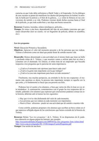 278   PROGRAMA “AULAS FELICES”


 cuencias en que Luke debe enfrentarse a Darth Vader y al Emperador. En los diálogos
 de esas escenas se ponen de manifiesto los ideales del protagonista (la lealtad, la amis-
 tad, la lucha por la justicia y el bien de la galaxia,…), y cómo la firmeza en sus con-
 vicciones da sentido a su vida. Podemos visionar desde dichas escenas hasta el final
 de la película, ya que todo acaba bien y nos deja una buena sensación.

Recursos: Cuentos, leyendas, relatos mitológicos, películas,…
Tiempo: En torno a una hora, dependiendo del tipo de actividades concretas que que-
 ramos desarrollar (leer un cuento, ver un fragmento de película, debate en asamblea,
 etc.).



Las tres preguntas

Nivel: Educación Primaria y Secundaria.
Objetivos: Apreciar el valor del momento presente y de las personas que nos rodean.
 Valorar el altruismo como un ideal que puede llenar de sentido nuestra vida.

Desarrollo: Hemos denominado a esta actividad con el mismo título que tiene un bello
 y profundo relato de L. Tolstoy, y que nosotros vamos a utilizar para leer en clase y
 comentar con el alumnado. En síntesis, el relato trata de un emperador que buscaba
 respuesta a tres preguntas que le parecían de suma importancia:

       ¿Cuál es el momento más oportuno para hacer cada cosa?
       ¿Cuál es la gente más importante con la que trabajar?
       ¿Cuál es la cosa más importante para hacer en todo momento?

    Finalmente, tras muchas peripecias, un ermitaño le dio las tres respuestas: el mo-
 mento más oportuno es ahora; la persona más importante siempre es aquella con la
 que estás; y lo fundamental es hacer que esa persona sea feliz.

     Podemos leer el cuento a los alumnos, o bien que varios de ellos lo lean en voz al-
 ta turnándose. A continuación, comentaremos con el grupo las tres respuestas del er-
 mitaño, pidiendo a los alumnos que expresen qué conclusiones podemos extraer de es-
 ta historia; deberían salir al menos las tres siguientes:

       Hay que vivir la vida disfrutando del valor de cada momento,
       Las personas que nos rodean en cada momento son importantes.
       Hacer el bien –altruismo– puede ser una actividad que dé sentido a nuestra vida.

    Como colofón, podemos proponer a los alumnos que escriban un breve relato en el
 que aparezca reflejada alguna de las conclusiones que hemos extraído de la historia de
 Tolstoy.

Recursos: Relato “Las tres preguntas”, de L. Tolstoy. Si no disponemos de él, pode-
 mos obtenerlo en alguna página de Internet; por ejemplo:
 http://loscuentosdehadas.blogspot.com/2009/05/las–tres–preguntas–leon–tolstoi.html
 http://www.cop.es/colegiados/M–13106/images/CuentoPreguntas.pdf
Tiempo: Una sesión de una hora.
 