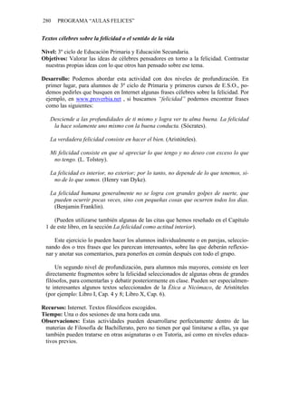 280    PROGRAMA “AULAS FELICES”


Textos célebres sobre la felicidad o el sentido de la vida

Nivel: 3º ciclo de Educación Primaria y Educación Secundaria.
Objetivos: Valorar las ideas de célebres pensadores en torno a la felicidad. Contrastar
 nuestras propias ideas con lo que otros han pensado sobre ese tema.

Desarrollo: Podemos abordar esta actividad con dos niveles de profundización. En
 primer lugar, para alumnos de 3º ciclo de Primaria y primeros cursos de E.S.O., po-
 demos pedirles que busquen en Internet algunas frases célebres sobre la felicidad. Por
 ejemplo, en www.proverbia.net , si buscamos “felicidad” podemos encontrar frases
 como las siguientes:

   Desciende a las profundidades de ti mismo y logra ver tu alma buena. La felicidad
    la hace solamente uno mismo con la buena conducta. (Sócrates).

   La verdadera felicidad consiste en hacer el bien. (Aristóteles).

   Mi felicidad consiste en que sé apreciar lo que tengo y no deseo con exceso lo que
    no tengo. (L. Tolstoy).

   La felicidad es interior, no exterior; por lo tanto, no depende de lo que tenemos, si-
    no de lo que somos. (Henry van Dyke).

   La felicidad humana generalmente no se logra con grandes golpes de suerte, que
    pueden ocurrir pocas veces, sino con pequeñas cosas que ocurren todos los días.
    (Benjamin Franklin).

     (Pueden utilizarse también algunas de las citas que hemos reseñado en el Capítulo
 1 de este libro, en la sección La felicidad como actitud interior).

     Este ejercicio lo pueden hacer los alumnos individualmente o en parejas, seleccio-
 nando dos o tres frases que les parezcan interesantes, sobre las que deberán reflexio-
 nar y anotar sus comentarios, para ponerlos en común después con todo el grupo.

     Un segundo nivel de profundización, para alumnos más mayores, consiste en leer
 directamente fragmentos sobre la felicidad seleccionados de algunas obras de grandes
 filósofos, para comentarlas y debatir posteriormente en clase. Pueden ser especialmen-
 te interesantes algunos textos seleccionados de la Ética a Nicómaco, de Aristóteles
 (por ejemplo: Libro I, Cap. 4 y 8; Libro X, Cap. 6).

Recursos: Internet. Textos filosóficos escogidos.
Tiempo: Una o dos sesiones de una hora cada una.
Observaciones: Estas actividades pueden desarrollarse perfectamente dentro de las
 materias de Filosofía de Bachillerato, pero no tienen por qué limitarse a ellas, ya que
 también pueden tratarse en otras asignaturas o en Tutoría, así como en niveles educa-
 tivos previos.
 