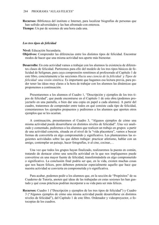 284    PROGRAMA “AULAS FELICES”


Recursos: Biblioteca del instituto e Internet, para localizar biografías de personas que
 han sufrido adversidades y las han afrontado con entereza.
Tiempo: Un par de sesiones de una hora cada una.



Los tres tipos de felicidad

Nivel: Educación Secundaria.
Objetivos: Comprender las diferencias entre los distintos tipos de felicidad. Encontrar
 modos de hacer que una misma actividad nos aporte más bienestar.

Desarrollo: En esta actividad vamos a trabajar con los alumnos la existencia de diferen-
 tes clases de felicidad. Partiremos para ello del modelo de los tres tipos básicos de fe-
 licidad de Seligman, para cuya comprensión remitimos al profesorado al Capítulo 1 de
 este libro, concretamente a las secciones Hacia una ciencia de la felicidad y Tipos de
 felicidad: una visión sintética. Es importante que hagamos esa lectura previa, para po-
 der tener las ideas muy claras a la hora de trabajar con los alumnos las dinámicas que
 proponemos a continuación.

    Presentaremos a los alumnos el Cuadro 1, “Descripción y ejemplos de los tres ti-
 pos de felicidad”, que puede encontrarse en el Capítulo 1 de esta obra (podemos pro-
 yectarlo en una pantalla, o bien dar una copia en papel a cada alumno). A partir del
 cuadro, trataremos de comprender entre todos en qué consiste cada tipo de felicidad,
 comentaremos los ejemplos propuestos y pediremos a los alumnos que aporten otros
 ejemplos que se les ocurran.

     A continuación, presentaremos el Cuadro 3, “Algunos ejemplos de cómo una
 misma actividad puede desarrollarse en distintos niveles de felicidad”. Una vez anali-
 zado y comentado, pediremos a los alumnos que realicen un trabajo en grupos: a partir
 de una actividad concreta, situada en el nivel de la “vida placentera”, vamos a buscar
 formas de convertirla en algo comprometido y significativo. Les plantearemos las si-
 guientes actividades sobre las que deben trabajar: practicar atletismo, hablar con un
 amigo, contemplar un paisaje, hacer fotografías, ir al cine, cocinar,…

     Una vez que todos los grupos hayan finalizado, realizaremos la puesta en común,
 tratando de destacar cómo una sencilla actividad en la que nos impliquemos puede
 convertirse en una mayor fuente de felicidad, transformándola en algo comprometido
 o significativo. La conclusión final podría ser que, en la vida, existen muchas cosas
 que nos hacen felices, pero debemos potenciar especialmente aquello que hace que
 nuestra actividad se convierta en comprometida y/o significativa.

     Para acabar, podemos pedir a los alumnos que, en la sección de “Propósitos” de su
 Cuaderno de Tutoría, anoten qué ideas de las trabajadas en estas sesiones les han gus-
 tado y qué cosas prácticas podrían incorporar a su vida para ser más felices.

Recursos: Cuadro 1 (“Descripción y ejemplos de los tres tipos de felicidad”) y Cuadro
 3 (“Algunos ejemplos de cómo una misma actividad puede desarrollarse en distintos
 niveles de felicidad”), del Capítulo 1 de este libro. Ordenador y videoproyector, o fo-
 tocopias de los cuadros.
 