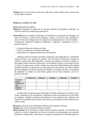 Fortalezas personales (2). Propuestas específicas   285


Tiempo: Dos o tres sesiones de una hora cada una (e incluso alguna más: creemos que
 la actividad lo merece).



Religiones y sentido en la vida

Nivel: Educación Secundaria.
Objetivos: Comparar el sentido de la vida que aportan las principales religiones, así
 como los ideales de conducta que promueven.

Desarrollo: Esta actividad es ideal para ser trabajada en la asignatura de Religión, así
 como en Historia y cultura de las religiones, aunque no tiene por qué restringirse a
 ellas. Se trata de investigar sobre las religiones más representativas a nivel mundial, –
 Cristianismo, Islamismo, Budismo, Hinduismo y Judaísmo– centrándose en los si-
 guientes aspectos:

     Creencias básicas de cada una de ellas.
     Cuál es el sentido de la vida que defienden.
     Qué ideales de conducta promueven en las personas.

     Podemos utilizar la técnica de trabajo cooperativo del rompecabezas, combinando
 “grupos de base” con “grupos de expertos”. De este modo, formaremos 5 grupos de
 expertos, cada uno de ellos dedicados a estudiar una religión en concreto. Cuando es-
 tos equipos tienen suficiente información, sus miembros vuelven a sus equipos de ba-
 se (estos son grupos más o menos estables que utilizamos habitualmente para trabajar
 cooperativamente), de modo que en cada grupo base procuremos que haya alumnos
 que han trabajado en todos los grupos de expertos. Los grupos de base se encargarán
 de completar un cuadro con una síntesis general de las cinco religiones, con la si-
 guiente estructura:

                  Cristianismo    Islamismo      Budismo        Hinduismo       Judaísmo
  Creencias
  básicas
  Sentido de la
  vida
  Ideales de
  conducta

     Cuando todos los grupos hayan finalizado el trabajo, pondremos en común lo rea-
 lizado, incidiendo en las semejanzas y diferencias entre las perspectivas de las distin-
 tas religiones. Además, trataremos de analizar si lo que proponen estas religiones nos
 resulta útil y aplicable para nuestras vidas diarias, para mejorar nuestro bienestar per-
 sonal y social.

Recursos: Libros de texto de Religión, biblioteca del Instituto e Internet.
Tiempo: Dos o tres sesiones de una hora cada una.
Observaciones: Esta actividad se puede realizar también aplicada a la Filosofía, ha-
 ciendo un estudio comparativo de diversas corrientes de pensamiento; por ejemplo:
 hedonismo, eudaimonía y estoicismo, tres clásicas corrientes de la filosofía griega cu-
 
