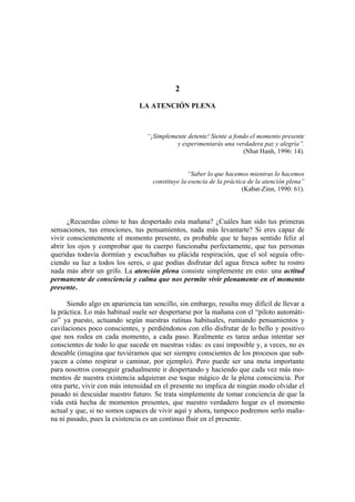 2

                               LA ATENCIÓN PLENA



                                  “¡Simplemente detente! Siente a fondo el momento presente
                                            y experimentarás una verdadera paz y alegría”.
                                                                     (Nhat Hanh, 1996: 14).


                                                 “Saber lo que hacemos mientras lo hacemos
                                    constituye la esencia de la práctica de la atención plena”
                                                                       (Kabat-Zinn, 1990: 61).




      ¿Recuerdas cómo te has despertado esta mañana? ¿Cuáles han sido tus primeras
sensaciones, tus emociones, tus pensamientos, nada más levantarte? Si eres capaz de
vivir conscientemente el momento presente, es probable que te hayas sentido feliz al
abrir los ojos y comprobar que tu cuerpo funcionaba perfectamente, que tus personas
queridas todavía dormían y escuchabas su plácida respiración, que el sol seguía ofre-
ciendo su luz a todos los seres, o que podías disfrutar del agua fresca sobre tu rostro
nada más abrir un grifo. La atención plena consiste simplemente en esto: una actitud
permanente de consciencia y calma que nos permite vivir plenamente en el momento
presente.

      Siendo algo en apariencia tan sencillo, sin embargo, resulta muy difícil de llevar a
la práctica. Lo más habitual suele ser despertarse por la mañana con el “piloto automáti-
co” ya puesto, actuando según nuestras rutinas habituales, rumiando pensamientos y
cavilaciones poco conscientes, y perdiéndonos con ello disfrutar de lo bello y positivo
que nos rodea en cada momento, a cada paso. Realmente es tarea ardua intentar ser
conscientes de todo lo que sucede en nuestras vidas: es casi imposible y, a veces, no es
deseable (imagina que tuviéramos que ser siempre conscientes de los procesos que sub-
yacen a cómo respirar o caminar, por ejemplo). Pero puede ser una meta importante
para nosotros conseguir gradualmente ir despertando y haciendo que cada vez más mo-
mentos de nuestra existencia adquieran ese toque mágico de la plena consciencia. Por
otra parte, vivir con más intensidad en el presente no implica de ningún modo olvidar el
pasado ni descuidar nuestro futuro. Se trata simplemente de tomar conciencia de que la
vida está hecha de momentos presentes, que nuestro verdadero hogar es el momento
actual y que, si no somos capaces de vivir aquí y ahora, tampoco podremos serlo maña-
na ni pasado, pues la existencia es un continuo fluir en el presente.
 