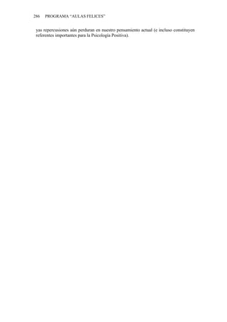 286   PROGRAMA “AULAS FELICES”


 yas repercusiones aún perduran en nuestro pensamiento actual (e incluso constituyen
 referentes importantes para la Psicología Positiva).
 
