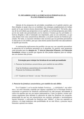 9

         EL DESARROLLO DE LAS FORTALEZAS PERSONALES (3):
                    PLANES PERSONALIZADOS



      Además de las propuestas de actividades recopiladas en el capítulo anterior, que
iban dirigidas al grupo clase en su totalidad, otra estrategia complementaria de trabajo
puede ser lo que nosotros hemos denominado “Planes personalizados”. De hecho, algu-
nas de las actividades que propusimos en ese capítulo, ya incluían propuestas para traba-
jar de este modo más personalizado con los alumnos. Creemos que las actividades co-
lectivas dirigidas a todo el alumnado son importantes, pero no son suficientes, ya que
cada alumno tiene unas características diferentes y un perfil concreto de fortalezas per-
sonales. Por tanto, es necesario introducir otras acciones que nos permitan personalizar
la educación en este ámbito, para que cada alumno pueda desarrollar más adecuadamen-
te aquello que necesita.

      A continuación explicaremos dos posibles vías que nos van a permitir personalizar
la educación de la fortalezas personales en el alumnado. En general, estas propuestas
están pensadas para los alumnos de 3º ciclo de Educación Primaria y de Educación
Secundaria, aunque es posible que algunas de ellas puedan adaptarse para ser trabaja-
das con alumnos más jóvenes.


         Estrategias para trabajar las fortalezas de un modo personalizado

   1. Potenciar las fortalezas características, pero también las más débiles:

    –Usar las fortalezas características de un modo diferente.
    –Potenciar las fortalezas más débiles.


   2. El “Cuaderno de Tutoría” con una “Sección de propósitos”.



1. Potenciar las fortalezas características, pero también las más débiles

      En el Capítulo 3, en la sección titulada Fortalezas… ¿y debilidades?, nos referi-
mos a un error frecuente cometido por algunos seguidores de la Psicología Positiva,
consistente en potenciar las fortalezas características de cada persona, descuidando el
cultivo de aquellas que nos son menos representativas. Como ya dijimos, existen sufi-
cientes argumentos para defender la educación de todas las fortalezas sin excepción:
potenciando las que nos son características nos sentimos realizados e incrementamos
nuestro bienestar, y cultivando las fortalezas más “débiles”, si bien nos supondrá un
esfuerzo, a la larga tendremos más posibilidades de ser más felices y procurar mayor
bienestar a quienes nos rodean.
 