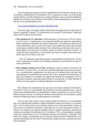 288 PROGRAMA “AULAS FELICES”


      Una estrategia para lograr este cultivo equilibrado de las fortalezas consiste en que
los alumnos cumplimenten el Cuestionario VIA a comienzos de curso, con el fin de que
puedan obtener un perfil ordenado de sus propias fortalezas, que les permitirá identificar
aquellas más robustas, pero también las más débiles. Para cumplimentar el cuestionario,
hay que ir a la siguiente página web:

     www.authentichappiness.sas.upenn.edu/default.aspx

     En primer lugar, en la parte superior derecha de esta página hay que seleccionar el
idioma, escogiendo “español”. A continuación, en la sección “Cuestionarios”, habrá que
pulsar sobre la opción que deseemos:

   Para alumnos de 13 o más años: seleccionaremos el Cuestionario VIA de Fortale-
   zas Personales. A continuación, en la siguiente pantalla que aparezca, cada alumno
   deberá registrarse rellenando unos datos. ¡Importante!: se le pedirá una dirección de
   correo electrónico, que le servirá en el futuro como nombre de usuario para acceder
   a esta página; además, deberá introducir una contraseña que elija para tener acceso a
   dicha página. Conviene que los alumnos anoten el nombre de usuario (es decir, su
   cuenta de correo electrónico) y la contraseña que hayan escogido, para poder acce-
   der de nuevo en el futuro a esta web.

       Una vez registrado, cada alumno puede ir respondiendo al cuestionario. Al fina-
   lizar, le aparecerá un informe con el ranking ordenado de sus fortalezas, de mayor a
   menor puntuación.

   Para alumnos menores de 13 años: pulsaremos sobre el enlace Cuestionario de
   Fortalezas VIA para Niños. En este caso, el profesorado debe registrarse previamen-
   te y, a continuación, cumplimentar los datos que se le pedirán acerca de cada niño
   (para proteger la seguridad de los menores de 13 años, la página web solicita que al-
   guno de los padres o un cuidador les registre previamente en esta página). Una vez
   efectuado el registro, cada niño puede rellenar el cuestionario, y al final obtendrá el
   informe en el que aparece el ranking ordenado de sus fortalezas.


      Para rellenar los cuestionarios, hay que prever un tiempo mínimo de 40 minutos.
En todos los casos, es recomendable que el profesor se haya registrado antes y que él
mismo haya cumplimentado con anterioridad su propio cuestionario, lo cual le servirá,
además de para conocer su ranking de fortalezas, para practicar con antelación y poder
resolver las dudas que luego le puedan plantear sus alumnos.

      Una vez que cada alumno tenga su propio perfil de fortalezas, es recomendable
que se lo imprima para guardarlo y poder consultarlo cuando sea necesario. A continua-
ción, si no lo hemos hecho antes, podemos dedicar una sesión para hablar a fondo en
clase sobre las fortalezas personales, explicando qué son, qué importancia tienen, pi-
diendo a los alumnos que aporten ejemplos desde su propia experiencia, poniendo en
común qué resultados han obtenido en el Cuestionario VIA, y comentándoles a grandes
rasgos las características de las 24 fortalezas descritas por Peterson y Seligman. Para
hacer este trabajo, consideramos que los lectores tienen suficiente información en los
capítulos precedentes de este libro. Posteriormente, podemos pasar a plantear dos posi-
bles actividades:
 