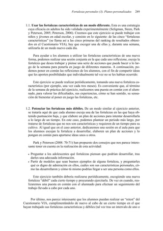 Fortalezas personales (3). Planes personalizados   289



 1.1. Usar las fortalezas características de un modo diferente. Esta es una estrategia
   cuya eficacia en adultos ha sido validada experimentalmente (Seligman, Steen, Park
   y Peterson, 2005; Peterson, 2006). Creemos que este ejercicio se puede trabajar con
   niños y jóvenes en edad escolar, y consiste en lo siguiente: de las cinco “fortalezas
   características” (se llama así a las cinco primeras del ranking de resultados obteni-
   dos en el Cuestionario VIA), hay que escoger una de ellas y, durante una semana,
   utilizarla de un modo nuevo cada día.

       Para ayudar a los alumnos a utilizar las fortalezas características de una nueva
   forma, podemos realizar una sesión conjunta en la que cada uno reflexione, escoja la
   fortaleza que desea trabajar y piense una serie de acciones que puede hacer a lo lar-
   go de la semana para ponerla en juego de diferentes maneras. A continuación, po-
   demos poner en común las reflexiones de los alumnos, con el fin de compartir ideas
   que les aporten posibilidades que individualmente tal vez no se les habían ocurrido.

       Este ejercicio se puede realizar periódicamente, tomando una nueva fortaleza ca-
   racterística (por ejemplo, una vez cada tres meses). Es conveniente que, al término
   de la semana de práctica del ejercicio, realicemos una puesta en común con el alum-
   nado, para valorar las dificultades, sus experiencias, cómo se han sentido, su sensa-
   ción de bienestar al poner en juego las fortalezas, etc.


 1.2. Potenciar las fortalezas más débiles. De un modo similar al ejercicio anterior,
   se trataría aquí de que cada alumno escoja una de las fortalezas en las que haya ob-
   tenido puntuación baja, y que elabore un plan de acciones para intentar desarrollarla
   a lo largo de un tiempo. En este caso, podemos plantear un periodo más largo, por
   tratarse de fortalezas que no nos son características y requieren de un tiempo para su
   cultivo. Al igual que en el caso anterior, dedicaremos una sesión en el aula para que
   los alumnos escojan la fortaleza a desarrollar, elaboren un plan de acciones y lo
   pongan en común para aportarse ideas unos a otros.

       Park y Peterson (2008: 70-71) han propuesto dos consejos que nos parece intere-
   sante tener en cuenta en la realización de esta actividad:

     Preguntar a los adolescentes qué fortalezas piensan que podrían desarrollar, tras
     darles una adecuada información.
     Partir de modelos que sean buenos ejemplos de alguna fortaleza, y preguntarles
     qué es digno de admiración en ellos, cuáles son sus características personales, có-
     mo las desarrollaron y cómo tú mismo podrías llegar a ser una persona como ellos.

       Este ejercicio también debería realizarse periódicamente, escogiendo una nueva
   fortaleza “débil” cada cierto tiempo y procurando ejercitarla. De vez en cuando, rea-
   lizaremos una puesta en común con el alumnado para efectuar un seguimiento del
   trabajo llevado a cabo por cada uno.


     Por último, nos parece interesante que los alumnos puedan realizar un “retest” del
Cuestionario VIA, cumplimentándolo de nuevo al cabo de un cierto tiempo en el que
hayan trabajado sus fortalezas características y débiles (tal vez tras un intervalo de uno o
 