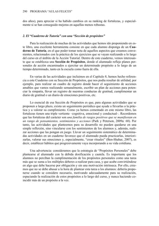 290 PROGRAMA “AULAS FELICES”


dos años), para apreciar si ha habido cambios en su ranking de fortalezas, y especial-
mente si se han conseguido mejoras en aquellas menos robustas.


2. El “Cuaderno de Tutoría” con una “Sección de propósitos”

      Para la realización de muchas de las actividades que hemos ido proponiendo en es-
te libro, una excelente herramienta consiste en que cada alumno disponga de un Cua-
derno de Tutoría, en el que poder tomar nota de aquellos aspectos que creamos conve-
nientes, relacionados con la práctica de los ejercicios que se vayan realizando a lo largo
del curso en el ámbito de la Acción Tutorial. Dentro de este cuaderno, vemos interesan-
te que se establezca una Sección de Propósitos, donde el alumnado refleje planes per-
sonales de acción encaminados a ejercitar un determinado propósito a lo largo de un
tiempo determinado, tanto en la escuela como fuera de ella.

      En varias de las actividades que incluimos en el Capítulo 8, hemos hecho referen-
cia a este Cuaderno con su Sección de Propósitos, que nos podía resultar de utilidad, por
ejemplo, para realizar un cuadro de registro donde hacer el seguimiento de acciones
amables que vamos realizando semanalmente, escribir un plan de acciones para poten-
ciar la simpatía, llevar un registro de nuestras conductas de gratitud, cumplimentar un
diario de gratitud o un diario de emociones positivas, etc.

      Lo esencial de esa Sección de Propósitos es que, para algunas actividades que se
proponen a largo plazo, exista un seguimiento periódico que ayude a llevarlas a la prác-
tica y a valorar su cumplimiento. Como ya hemos comentado en este mismo libro, las
fortalezas tienen una triple vertiente –cognitiva, emocional y conductual–. Recordemos
que las fortalezas del carácter son una familia de rasgos positivos que se manifiestan en
un rango de pensamientos, sentimientos y acciones (Park y Peterson, 2009a: 68). Por
tanto, las actividades que planteemos para su desarrollo no pueden quedarse en una
simple reflexión, sino vincularse con los sentimientos de los alumnos y, además, reali-
zar acciones que las pongan en juego. Llevar un seguimiento sistemático de determina-
das actividades en un cuaderno favorece que el alumnado pueda practicarlas, interiori-
zarlas, valorar sus emociones y, especialmente, “crear rituales” (Ben-Shahar, 2007), es
decir, establecer hábitos que progresivamente vaya incorporando a su vida cotidiana.

      Una advertencia: consideramos que la estrategia de “Propósitos Personales” debe
plantearse al alumnado con la debida dosificación y cautela. Es importante que los
alumnos no perciban la cumplimentación de los propósitos personales como una tarea
más que se suma a los múltiples deberes a realizar para casa, y que acabe convirtiéndose
en algo que debe hacerse por obligación y sin una motivación intrínseca. Por ello, cree-
mos que no se debe abusar a la hora de plantear esta tarea a los alumnos: debería propo-
nerse cuando se considere necesario, motivando adecuadamente para su realización,
espaciando la realización de estos propósitos a lo largo del curso, y nunca haciendo co-
incidir más de un propósito a la vez.
 