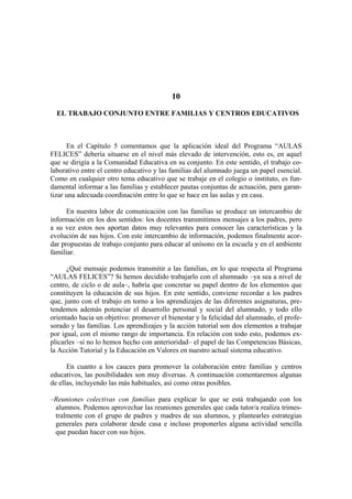 10

  EL TRABAJO CONJUNTO ENTRE FAMILIAS Y CENTROS EDUCATIVOS



      En el Capítulo 5 comentamos que la aplicación ideal del Programa “AULAS
FELICES” debería situarse en el nivel más elevado de intervención, esto es, en aquel
que se dirigía a la Comunidad Educativa en su conjunto. En este sentido, el trabajo co-
laborativo entre el centro educativo y las familias del alumnado juega un papel esencial.
Como en cualquier otro tema educativo que se trabaje en el colegio o instituto, es fun-
damental informar a las familias y establecer pautas conjuntas de actuación, para garan-
tizar una adecuada coordinación entre lo que se hace en las aulas y en casa.

      En nuestra labor de comunicación con las familias se produce un intercambio de
información en los dos sentidos: los docentes transmitimos mensajes a los padres, pero
a su vez estos nos aportan datos muy relevantes para conocer las características y la
evolución de sus hijos. Con este intercambio de información, podemos finalmente acor-
dar propuestas de trabajo conjunto para educar al unísono en la escuela y en el ambiente
familiar.

      ¿Qué mensaje podemos transmitir a las familias, en lo que respecta al Programa
“AULAS FELICES”? Si hemos decidido trabajarlo con el alumnado –ya sea a nivel de
centro, de ciclo o de aula–, habría que concretar su papel dentro de los elementos que
constituyen la educación de sus hijos. En este sentido, conviene recordar a los padres
que, junto con el trabajo en torno a los aprendizajes de las diferentes asignaturas, pre-
tendemos además potenciar el desarrollo personal y social del alumnado, y todo ello
orientado hacia un objetivo: promover el bienestar y la felicidad del alumnado, el profe-
sorado y las familias. Los aprendizajes y la acción tutorial son dos elementos a trabajar
por igual, con el mismo rango de importancia. En relación con todo esto, podemos ex-
plicarles –si no lo hemos hecho con anterioridad– el papel de las Competencias Básicas,
la Acción Tutorial y la Educación en Valores en nuestro actual sistema educativo.

      En cuanto a los cauces para promover la colaboración entre familias y centros
educativos, las posibilidades son muy diversas. A continuación comentaremos algunas
de ellas, incluyendo las más habituales, así como otras posibles.

–Reuniones colectivas con familias para explicar lo que se está trabajando con los
 alumnos. Podemos aprovechar las reuniones generales que cada tutor/a realiza trimes-
 tralmente con el grupo de padres y madres de sus alumnos, y plantearles estrategias
 generales para colaborar desde casa e incluso proponerles alguna actividad sencilla
 que puedan hacer con sus hijos.
 