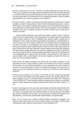 292   PROGRAMA “AULAS FELICES”


–Reuniones individuales de tutoría. También es posible aprovechar este tipo de entre-
 vistas, que nos pueden servir especialmente para detectar áreas del desarrollo personal
 y social del alumno que necesitan potenciarse. Este aspecto, como puede apreciarse,
 está muy relacionado con el desarrollo de las fortalezas personales a través de planes
 personalizados, tal y como lo expusimos en el Capítulo 9.

–Escuelas de padres y madres. Una opción interesante puede ser organizar una “escuela
 de padres y madres” monográfica en torno al tema del desarrollo personal y social, o
 del bienestar y la felicidad, y trabajar allí los aspectos de la Psicología Positiva que es-
 tamos aplicando en nuestra labor docente diaria con el alumnado. Otra posibilidad es
 introducir estos temas en algunas sesiones de escuelas de padres que ya estén funcio-
 nando en el centro.

       Desde nuestra experiencia, las escuelas de madres y padres tienen el inconve-
 niente de que no suelen acudir a ellas precisamente las familias que más necesitarían
 recibir consejos educativos. Pero es indudable que, aquellas madres y padres que se
 impliquen en ellas, tienen una buena oportunidad de profundizar en determinados te-
 mas y favorecer con ello el trabajo colaborativo con el profesorado en la educación de
 sus hijos. En cuanto a los destinatarios de estas actividades, cabe la posibilidad de
 ofertar una escuela de padres global dirigida a todas las familias del centro educativo,
 pero lo más efectivo sería que cada tutor o tutora organizara una específica, dirigida a
 las familias de su propio grupo clase de referencia: algunos de nosotros lo hemos he-
 cho así en ciertas ocasiones, y hemos podido comprobar el buen nivel de colaboración
 y de complicidad que se genera entre las familias y el profesorado (y más todavía si
 esta actividad se lleva a cabo durante varios cursos seguidos, por parte del mismo do-
 cente con el mismo grupo de padres).

–Cafés tertulia. Se pueden considerar una variante de las escuelas de padres. Es una
 actividad en la que el centro educativo oferta a las familias varias sesiones concretas
 de formación, con un ambiente distendido y sin un compromiso de asistir a todas las
 sesiones. Es conveniente que los padres se inscriban previamente a las sesiones con-
 cretas a las que van a participar, para prever el aforo (¡y el número de cafés o pastas a
 preparar!).

–Colaboraciones puntuales de los padres en actividades de aula. Al igual que hacemos
 con otro tipo de actividades en las aulas, podemos invitar a las familias para que cola-
 boren entrando en clase y realizando alguna actividad relacionada con el Programa
 “AULAS FELICES”: contar cuentos, preparar dramatizaciones, salidas y excursiones,
 talleres, charlas impartidas por padres, preparación de fiestas (Navidad, Carnaval,…),
 etc.

–Contar con los órganos en los que están representadas las familias del alumnado. Nos
 estamos refiriendo a los Consejos Escolares y a las Asociaciones de Madres y Padres
 de Alumnos, que pueden jugar un importante papel, no solo para conocer el Programa
 que estamos trabajando en las aulas, sino para apoyarlo mediante actividades com-
 plementarias y extraescolares planificadas conjuntamente con el profesorado.

–Otras vías de comunicación: podemos elaborar folletos informativos dirigidos a las
 familias, incluir estos temas en la revista escolar, publicar en la página web del centro
 informaciones sobre aspectos concretos que se estén trabajando, etc.
 