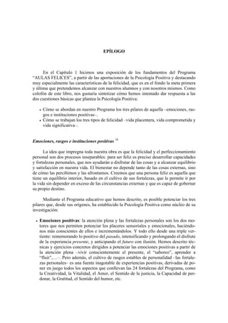 EPÍLOGO



      En el Capítulo 1 hicimos una exposición de los fundamentos del Programa
“AULAS FELICES”, a partir de las aportaciones de la Psicología Positiva y destacando
muy especialmente las características de la felicidad, que es en el fondo la meta primera
y última que pretendemos alcanzar con nuestros alumnos y con nosotros mismos. Como
colofón de este libro, nos gustaría sintetizar cómo hemos intentado dar respuesta a las
dos cuestiones básicas que plantea la Psicología Positiva:

     Cómo se abordan en nuestro Programa los tres pilares de aquella –emociones, ras-
     gos e instituciones positivas–.
     Cómo se trabajan los tres tipos de felicidad –vida placentera, vida comprometida y
     vida significativa–.


Emociones, rasgos e instituciones positivas 10

      La idea que impregna toda nuestra obra es que la felicidad y el perfeccionamiento
personal son dos procesos inseparables: para ser feliz es preciso desarrollar capacidades
y fortalezas personales, que nos ayudarán a disfrutar de las cosas y a alcanzar equilibrio
y satisfacción en nuestra vida. El bienestar no depende tanto de las cosas externas, sino
de cómo las percibimos y las afrontamos. Creemos que una persona feliz es aquella que
tiene un equilibrio interior, basado en el cultivo de sus fortalezas, que le permite ir por
la vida sin depender en exceso de las circunstancias externas y que es capaz de gobernar
su propio destino.

      Mediante el Programa educativo que hemos descrito, es posible potenciar los tres
pilares que, desde sus orígenes, ha establecido la Psicología Positiva como núcleo de su
investigación:

   Emociones positivas: la atención plena y las fortalezas personales son los dos mo-
   tores que nos permiten potenciar los placeres sensoriales y emocionales, haciéndo-
   nos más conscientes de ellos e incrementándolos. Y todo ello desde una triple ver-
   tiente: rememorando lo positivo del pasado, intensificando y prolongando el disfrute
   de la experiencia presente, y anticipando el futuro con ilusión. Hemos descrito téc-
   nicas y ejercicios concretos dirigidos a potenciar las emociones positivas a partir de
   la atención plena –vivir conscientemente el presente, el “saboreo”, aprender a
   “fluir”,…–. Pero además, el cultivo de rasgos estables de personalidad –las fortale-
   zas personales– es una fuente inagotable de experiencias positivas, derivadas de po-
   ner en juego todos los aspectos que conllevan las 24 fortalezas del Programa, como
   la Creatividad, la Vitalidad, el Amor, el Sentido de la justicia, la Capacidad de per-
   donar, la Gratitud, el Sentido del humor, etc.
 