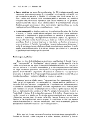 294     PROGRAMA “AULAS FELICES”


      Rasgos positivos: ya hemos hecho referencia a las 24 fortalezas personales, que
      constituyen un conjunto de rasgos de personalidad cuyo desarrollo es deseable por-
      que nos ayudan a potenciar la felicidad. El cultivo de tales fortalezas nos lleva, no
      solo a obtener más bienestar de las emociones positivas puntuales, sino también a
      configurar una personalidad equilibrada, con sólidos cimientos en los que funda-
      mentar nuestra vida. De este modo seremos capaces de experimentar una felicidad
      duradera, es decir, una sensación más o menos estable y permanente de que nuestra
      vida tiene una base sólida y que merece la pena ser vivida.

      Instituciones positivas: fundamentalmente, hemos hecho referencia a dos de ellas,
      la escuela y la familia. Hemos destacado el papel esencial de los centros educativos,
      subrayando la importancia de propiciar cambios de actitud en el profesorado, así
      como en la metodología y la organización escolar (ver Capítulo 7), y potenciar el
      trabajo colaborativo entre el profesorado, de modo que podamos crear entornos de
      aprendizaje donde el bienestar impregne la vida diaria. Las familias, a las que nos
      hemos referido en el Capítulo 10, son el otro elemento indispensable, destacando el
      hecho de que es preciso un trabajo coordinado y conjunto entre aquellas y el profe-
      sorado, para establecer pautas de actuación comunes que promuevan el bienestar y
      el aprendizaje desde una perspectiva positiva.


Los tres tipos de felicidad

      Estos tres tipos de felicidad que ya describimos en el Capítulo 1 –la vida “placen-
tera”, “comprometida” y “significativa”, respectivamente– guardan estrecha relación
con los tres pilares que son objeto de estudio de la Psicología Positiva. La vida placen-
tera está basada en el cultivo de las emociones, y la vida comprometida se vincula con
los rasgos o fortalezas personales, constituyendo así un segundo nivel en el crecimiento
personal de un individuo. Un paso más allá consiste en alcanzar una vida significativa,
consistente en disponer de motivaciones profundas que den sentido a nuestra vida y nos
permitan hacer planes y sentirnos realizados al ponerlos en acción.

      Como ya hemos señalado, nuestro Programa ofrece diversas estrategias y activi-
dades que permiten potenciar emociones positivas y rasgos positivos, posibilitando el
desarrollo de la vida placentera y comprometida. El elemento clave, a nuestro entender,
lo constituyen las fortalezas personales, cultivadas conjuntamente con la atención plena:
tales fortalezas nos ayudan a potenciar emociones positivas y gratificaciones, pero tam-
bién nos facilitan encontrar sentido en la vida. Por ejemplo, fortalezas como el Amor, la
Amabilidad, el Sentido de la justicia, la Apreciación de la belleza y la excelencia, etc.,
pueden convertirse en ideales que den sentido a nuestra existencia y en torno a los que
edifiquemos nuestros planes de acción en la vida. Hay que destacar especialmente la
fortaleza nº 24 –Espiritualidad, sentido religioso, fe o sentido en la vida–, que nosotros
hemos calificado como la “fortaleza trascendente” entre todas las fortalezas, pues nos
parece la más claramente vinculada a una “vida significativa”.




      Hasta aquí han llegado nuestras reflexiones y propuestas sobre cómo potenciar la
felicidad en las aulas. Ahora toca pasar a la acción. Alumnos, profesores y familias:
 