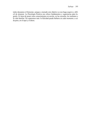 Epílogo   295


todos deseamos el bienestar, aunque a menudo este objetivo se nos haga esquivo y difí-
cil de alcanzar. La Psicología Positiva nos ofrece fundamentos y sugerencias para lo-
grarlo. Es hora de poner estos conocimientos en acción, en las escuelas, los institutos y
la vida familiar. No esperemos más: la felicidad puede hallarse en cada momento, a ca-
da paso, en el aquí y el ahora.
 