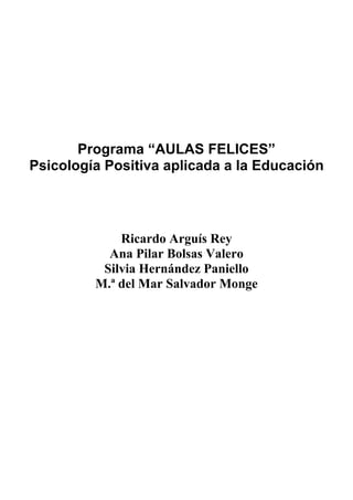Programa “AULAS FELICES”
Psicología Positiva aplicada a la Educación




             Ricardo Arguís Rey
           Ana Pilar Bolsas Valero
          Silvia Hernández Paniello
         M.ª del Mar Salvador Monge
 