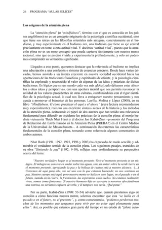 26   PROGRAMA “AULAS FELICES”



Los orígenes de la atención plena

      La “atención plena” (o “mindfulness”, término con el que es conocida en los paí-
ses anglófonos) no es un concepto originario de la psicología científica occidental, sino
que tiene sus raíces en las filosofías orientales más antiguas, concretamente en el bu-
dismo, y muy especialmente en el budismo zen, una tradición que tiene su eje central
precisamente en torno a esta actitud vital. Y decimos “actitud vital”, puesto que la aten-
ción plena no es un mero concepto que pueda captarse únicamente con nuestra mente
racional, sino que es preciso vivirla y experimentarla profundamente, y solo así podre-
mos comprender su verdadero significado.

       Llegados a este punto, queremos destacar que la referencia al budismo no implica
una adscripción a una confesión o sistema de creencias concreto. Desde hace varias dé-
cadas, hemos asistido a un interés creciente en nuestra sociedad occidental hacia las
aportaciones de las tradiciones filosóficas y espirituales de oriente, y la psicología cien-
tífica ha explorado y reconocido el valor de algunas de las ideas y prácticas de dichas
tradiciones. Es lógico que en un mundo cada vez más globalizado debamos estar abier-
tos a otras ideas y perspectivas, con una apertura mental que nos permita reconocer la
utilidad de los valores procedentes de otras culturas, combinándolos con el rigor cientí-
fico de la psicología actual, lo cual nos lleva a enriquecer nuestro pensamiento y nos
ayuda a promover el bienestar de las personas. Lavilla, Molina y López (2008), en su
libro “Mindfulness. O cómo practicar el aquí y el ahora” (cuya lectura recomendamos
muy especialmente), realizan una excelente síntesis acerca de la historia y los métodos
de la atención plena, destacando el papel de dos autores que han tenido una relevancia
fundamental para difundir en occidente las prácticas de la atención plena: el monje bu-
dista vietnamita Thich Nhat Hanh y el doctor Jon Kabat-Zinn –promotor del Programa
de Reducción del Estrés Basado en la Atención Plena (PREBAP) en el Centro Médico
de la Universidad de Massachussets–. A continuación ilustraremos las características
fundamentales de la atención plena, tomando como referencia algunos comentarios de
ambos autores.

     Nhat Hanh (1991, 1992, 1993, 1996 y 2003) ha expresado de modo sencillo y ad-
mirable el verdadero sentido de la atención plena. Los siguientes pasajes, extraídos de
su obra “Sintiendo la paz” (1992: 9-10), reflejan muy profundamente su perspectiva
acerca del tema:

       “Nuestro verdadero hogar es el momento presente. Vivir el momento presente es un mi-
 lagro. El milagro no consiste en andar sobre las aguas, sino en andar sobre la verde tierra en
 el momento presente, apreciando la paz y la belleza de cuanto está a nuestro alcance. (…)
 Corremos de aquí para allá, sin ser uno con lo que estamos haciendo; no nos sentimos en
 paz. Nuestro cuerpo está aquí, pero nuestra mente se halla en otro lugar, en el pasado o en el
 futuro, sumida en la cólera, la frustración, las esperanzas o los sueños. No estamos realmente
 vivos, somos como fantasmas. Si nuestro hermoso hijo se acercase a nosotros ofreciéndonos
 una sonrisa, no seríamos capaces de verle, y él tampoco nos vería. ¡Qué pena!”

      Por su parte, Kabat-Zinn (1990: 53-54) advierte que, cuando prestamos algo de
atención a cómo funciona nuestra mente, solemos encontrar que esta “se halla en el
pasado o en el futuro, no el presente”, y, como consecuencia, “podemos perdernos mu-
chos de los momentos que tengamos para vivir por no estar aquí plenamente para
ellos”. Así, es posible que estemos gran parte del tiempo en un estado de “piloto auto-
 