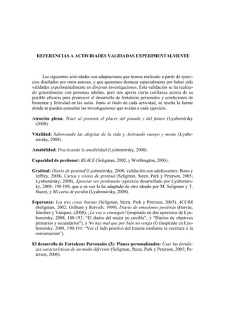 REFERENCIAS A ACTIVIDADES VALIDADAS EXPERIMENTALMENTE



      Las siguientes actividades son adaptaciones que hemos realizado a partir de ejerci-
cios diseñados por otros autores, y que queremos destacar especialmente por haber sido
validadas experimentalmente en diversas investigaciones. Esta validación se ha realiza-
do generalmente con personas adultas, pero nos aporta cierta confianza acerca de su
posible eficacia para promover el desarrollo de fortalezas personales y condiciones de
bienestar y felicidad en las aulas. Junto al título de cada actividad, se reseña la fuente
donde se pueden consultar las investigaciones que avalan a cada ejercicio.

Atención plena: Traer al presente el placer del pasado y del futuro (Lyubomirsky
 (2008).

Vitalidad: Saboreando las alegrías de la vida y Activando cuerpo y mente (Lyubo-
 mirsky, 2008).

Amabilidad: Practicando la amabilidad (Lyubomirsky, 2008).

Capacidad de perdonar: REACE (Seligman, 2002, y Worthington, 2003).

Gratitud: Diario de gratitud (Lyubomirsky, 2008; validación con adolescentes: Bono y
 Jeffrey, 2009), Cartas y visitas de gratitud (Seligman, Steen, Park y Peterson, 2005;
 Lyubomirsky, 2008), Apreciar ser perdonado (ejercicio desarrollado por Lyubomirs-
 ky, 2008: 198-199, que a su vez lo ha adaptado de otro ideado por M. Seligman y T.
 Steen), y Mi carta de perdón (Lyubomirsky, 2008).

Esperanza: Las tres cosas buenas (Seligman, Steen, Park y Peterson, 2005), ACCRR
 (Seligman, 2002; Gillham y Reivich, 1999), Diario de emociones positivas (Hervás,
 Sánchez y Vázquez, (2008), ¡Lo voy a conseguir! (inspirado en dos ejercicios de Lyu-
 bomirsky, 2008, 188-193: “El diario del mejor yo posible”, y “Diarios de objetivos
 primarios y secundarios”), y No hay mal que por bien no venga (I) (inspirado en Lyu-
 bomirsky, 2008, 190-191: “Ver el lado positivo del trauma mediante la escritura o la
 conversación”).

El desarrollo de Fortalezas Personales (3): Planes personalizados: Usar las fortale-
 zas características de un modo diferente (Seligman, Steen, Park y Peterson, 2005; Pe-
 terson, 2006).
 