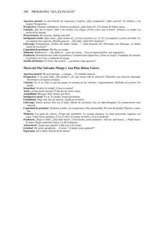 300     PROGRAMA “AULAS FELICES”


Apertura mental: La otra historia de Caperucita; Cuadros; ¿Qué comprarías?; ¿Qué ocurrirá?; El elefante y los
  ciegos; Percepciones.
Perspectiva: Alumnos mediadores; Alumnos ayudantes; ¿Qué harías tú?; El Consejo de Sabios opina…
Valentía: ¿Me das la mano?; Dalí y los miedos; Los ciegos; ¡Corre, corre, que te freno!; ¡Silencio, se rueda!; La
  noche de las ánimas.
Perseverancia: Mi mascota; ¡Saltaré más alto!
Inteligencia social: ¡Qué caras!; ¿Qué sientes tú?; ¿Como reacciono yo? ¿Y tú?; La empatía; La chica invisible; Yo
  soy alguien muy especial; ¡Muchas gracias!... ¡De nada!; ¿Qué libro elegimos?
Liderazgo: Protagonistas; ¡Follow the leader, leader,…!; ¿Qué propones tú?; Personajes con liderazgo; ¿A dónde
  vamos de excursión?
Capacidad de perdonar: Me doy un tiempo.
Modestia: Modestia es…; Soy hábil en…, pero me cuesta…; Soy un supercientífico, una superactriz,…
Prudencia: Dramatizaciones sobre la prudencia; Competiciones deportivas; ¡Tiene su riesgo!; Trasplante de corazón;
  La primera vez; Cine y conductas de riesgo.
Sentido del humor: El mimo; Me ocurrió… ¿un drama o algo gracioso?

María del Mar Salvador Monge y Ana Pilar Bolsas Valero:
Apertura mental: Me gusta porque… y porque…; Un mikado especial.
Perspectiva: Y no pasa nada; ¿Me ayudas?; ¿En qué rincón está la solución?; Descubrir una solución adecuada;
    Decoramos con buenos consejos.
Valentía: No lo sé; Elijo lo que me gusta; La semana de los valientes; Argumentamos; Defiendo mi postura; No
    puedo.
Integridad: Sé decir la verdad; ¿Cómo te sientes?
Amor: ¿Cómo puedo decirlo?; Cada día me siento mejor.
Amabilidad: Mensajes SOS; Sonríe, por favor.
Inteligencia social: Yo sé. Yo puedo; Somos periodistas.
Ciudadanía: Hago más mío mi entorno; Ayudo en mi barrio.
Liderazgo: Somos actores; Hoy soy el súper; Museo de esculturas; Soy un súper-delegado; Un cuentacuentos muy
    especial.
Capacidad de perdonar: Perdonar a todos, sin excepciones; Otra oportunidad; Mi carta de perdón; Planetas y estre-
    llas.
Modestia: Las gafas de colores; ¡Tengo que intentarlo!; La semana olímpica; La ratita presumida; Jugamos con
  cajas; Todos somos geniales; ¡Viva el circo!; El amigo invisible; ¡Viva la modestia!
Prudencia: ¿Rojo o verde?; ¿Qué debo hacer?; ¡Trato hecho, jamás deshecho!; Adivina, adivinanza…; Puedo hacer-
  lo mejor; Puedo expresarlo mejor; Un día cualquiera.
Autocontrol: ¡Tengo que esperar!; Cada cosa a su tiempo.
Gratitud: Me siento agradecido…; Cuento: “¿Cuándo siento gratitud?”
Esperanza: Sol y nubes; Rincón de los deseos.
 