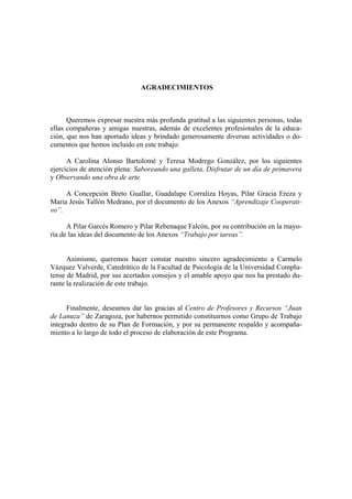 AGRADECIMIENTOS



      Queremos expresar nuestra más profunda gratitud a las siguientes personas, todas
ellas compañeras y amigas nuestras, además de excelentes profesionales de la educa-
ción, que nos han aportado ideas y brindado generosamente diversas actividades o do-
cumentos que hemos incluido en este trabajo:

      A Carolina Alonso Bartolomé y Teresa Modrego González, por los siguientes
ejercicios de atención plena: Saboreando una galleta, Disfrutar de un día de primavera
y Observando una obra de arte.

     A Concepción Breto Guallar, Guadalupe Corraliza Hoyas, Pilar Gracia Ereza y
Maria Jesús Tallón Medrano, por el documento de los Anexos “Aprendizaje Cooperati-
vo”.

      A Pilar Garcés Romero y Pilar Rebenaque Falcón, por su contribución en la mayo-
ría de las ideas del documento de los Anexos “Trabajo por tareas”.


      Asimismo, queremos hacer constar nuestro sincero agradecimiento a Carmelo
Vázquez Valverde, Catedrático de la Facultad de Psicología de la Universidad Complu-
tense de Madrid, por sus acertados consejos y el amable apoyo que nos ha prestado du-
rante la realización de este trabajo.


      Finalmente, deseamos dar las gracias al Centro de Profesores y Recursos “Juan
de Lanuza” de Zaragoza, por habernos permitido constituirnos como Grupo de Trabajo
integrado dentro de su Plan de Formación, y por su permanente respaldo y acompaña-
miento a lo largo de todo el proceso de elaboración de este Programa.
 