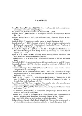 BIBLIOGRAFÍA



Abad, M. y Benito, M. L. (coord.) (2006): Cómo enseñar junt@s a alumnos diferentes:
   aprendizaje cooperativo. Zaragoza: Egido.
Ben-Shahar, Tal (2007): Ganar felicidad. Barcelona: RBA (2008).
Bisquerra, Rafael (1989): Métodos de investigación educativa. Guía práctica. Barcelo-
   na: CEAC.
Bisquerra, Rafael (coord.) (2006): Educación emocional y bienestar. Madrid: Wolters
   Kluwer.
Bonals, J. (2000): El trabajo en pequeños grupos en el aula. Barcelona: Graó.
Bono, G. y Jeffrey, F. (2009): Gratitude in School. Benefits to Students and Schools. En
   R. Gilman, S. Huebner y M. J. Furlong (eds.): Handbook of Positive Psychology in
   Schools. New York: Routledge, 463-476.
Brown, K. W. y Ryan, R. M. (2003): The Benefits of Being Present: Mindfulness and
   Its Role in Psychological Well-Being. Journal of Personality and Social Psychol-
   ogy, 84, (4), 822-848.
Bryant, F. B. y Veroff, J. (2006): Savoring: A new model of positive experience. Mah-
   wah, New Jersey: Lawrence Erlbaum Associates.
Calvo Fernández, J. R. y otros (2000): El constructivismo en la práctica. Barcelona:
   Graó.
Carbonell, J. (2001): La aventura de innovar. El cambio en la escuela. Madrid: Morata.
Carvajal, F. y Ramos, J. (1999): ¿Enseñar o aprender a escribir y leer? (2 vols.). Sevi-
   lla: MCEP.
Casablancas Domingo, Benet (2000): El humor en la música: broma, parodia e ironía.
   Zaragoza: Edition Reichenberger.
Cebolla i Martí, Ausiàs y Miró Barrachina, María Teresa (2008): Efectos de la Terapia
   Cognitiva basada en la Atención Plena: una aproximación cualitativa. Apuntes de
   Psicología, 26 (2), 257-268.
Conoley, C. W. y Conoley, J. C. (2009): Positive Psychology for Educators. En R. Gil-
   man, S. Huebner y M. J. Furlong (eds.): Handbook of Positive Psychology in
   Schools. New York: Routledge, 463-476.
Crary, Elizabeth (1998): Crecer sin peleas. Cómo enseñar a los niños a resolver con-
   flictos con inteligencia emocional. Barcelona: RBA.
Csikszentmihalyi, Mihaly (1990): Fluir (Flow). Una psicología de la felicidad. Barce-
   lona: Kairós (2008).
Csikszentmihalyi, Mihaly (1993): El Yo evolutivo. Una psicología para un mundo glo-
   balizado. Barcelona: Kairós (2008).
Cuadrado, M. y Pascual, V. (coords.) (2007): Educación emocional. Programa de acti-
   vidades para Educación Secundaria Obligatoria. Madrid: Wolters Kluwer.
Dalai Lama (2000): El arte de vivir en el nuevo milenio. Barcelona: Grijalbo.
De Pagès Bergés, Eugènia y Reñé Teulé, Alba (2008): Cómo ser docente y no morir en
   el intento. Técnicas de concentración y relajación en el aula. Barcelona: Graó.
 