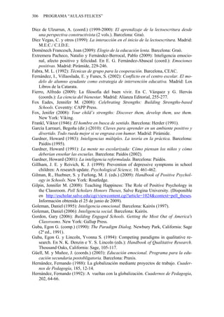 306   PROGRAMA “AULAS FELICES”


Díez de Ulzurrun, A. (coord.) (1999-2000): El aprendizaje de la lectoescritura desde
    una perspectiva constructivista (2 vols.). Barcelona: Graó.
Díez Vegas, C. y otros (1999): La interacción en el inicio de la lectoescritura. Madrid:
    M.E.C./ C.I.D.E.
Domènech Francesch, Joan (2009): Elogio de la educación lenta. Barcelona: Graó.
Extremera Pacheco, Natalio y Fernández-Berrocal, Pablo (2009): Inteligencia emocio-
    nal, afecto positivo y felicidad. En E. G. Fernández-Abascal (coord.): Emociones
    positivas. Madrid: Pirámide, 229-246.
Fabra, M. L. (1992): Técnicas de grupo para la cooperación. Barcelona, CEAC.
Fernández, I., Villaoslada, E. y Funes, S. (2002): Conflicto en el centro escolar. El mo-
    delo de alumno ayudante como estrategia de intervención educativa. Madrid: Los
    Libros de la Catarata.
Fierro, Alfredo (2009): La filosofía del buen vivir. En C. Vázquez y G. Hervás
    (coords.): La ciencia del bienestar. Madrid: Alianza Editorial, 255-277.
Fox Eades, Jennifer M. (2008): Celebrating Strengths: Building Strengths-based
    Schools. Coventry: CAPP Press.
Fox, Jenifer (2008): Your child’s strengths: Discover them, develop them, use them.
    New York: Viking.
Frankl, Viktor (1946): El hombre en busca de sentido. Barcelona: Herder (1991).
García Larrauri, Begoña (dir.) (2010): Claves para aprender en un ambiente positivo y
    divertido. Todo rueda mejor si se engrasa con humor. Madrid: Pirámide.
Gardner, Howard (1983): Inteligencias múltiples. La teoría en la práctica. Barcelona:
    Paidós (1995).
Gardner, Howard (1991): La mente no escolarizada: Cómo piensan los niños y cómo
    deberían enseñar las escuelas. Barcelona: Paidós (2002).
Gardner, Howard (2001): La inteligencia reformulada. Barcelona: Paidós.
Gillham, J. E. y Reivich, K. J. (1999): Prevention of depressive symptoms in school
    children: A research update. Psychological Science, 10, 461-462.
Gilman, R., Huebner, S. y Furlong, M. J. (eds.) (2009): Handbook of Positive Psychol-
    ogy in Schools. New York: Routledge.
Gilpin, Jennifer M. (2008): Teaching Happiness: The Role of Positive Psychology in
    the Classroom. Pell Scholars Honors Theses, Salve Regina University. (Disponible
    en http://escholar.salve.edu/cgi/viewcontent.cgi?article=1024&context=pell_theses.
    Información obtenida el 25 de junio de 2009).
Goleman, Daniel (1995): Inteligencia emocional. Barcelona: Kairós (1997).
Goleman, Daniel (2006): Inteligencia social. Barcelona: Kairós.
Gordon, Gary (2006): Building Engaged Schools. Getting the Most Out of America's
    Classrooms. New York: Gallup Press.
Guba, Egon G. (comp.) (1990): The Paradigm Dialog. Newbury Park, California: Sage
    (2ª ed., 1991).
Guba, Egon G. y Lincoln, Yvonna S. (1994): Competing paradigms in qualitative re-
    search. En N. K. Denzin e Y. S. Lincoln (eds.): Handbook of Qualitative Research.
    Thousand Oaks, California: Sage, 105-117.
Güell, M. y Muñoz, J. (coords.) (2003): Educación emocional. Programa para la edu-
    cación secundaria postobligatoria. Barcelona: Praxis.
Hernández, Fernando (1988): La globalización mediante proyectos de trabajo. Cuader-
    nos de Pedagogía, 185, 12-14.
Hernández, Fernando (1992): A vueltas con la globalización. Cuadernos de Pedagogía,
    202, 64-66.
 