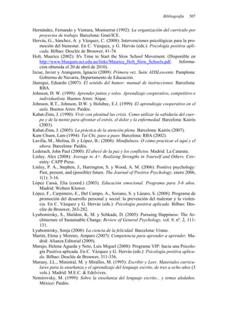 Bibliografía   307


Hernández, Fernando y Ventura, Montserrat (1992): La organización del currículo por
    proyectos de trabajo. Barcelona: Graó/ICE.
Hervás, G., Sánchez, A. y Vázquez, C. (2008): Intervenciones psicológicas para la pro-
    moción del bienestar. En C. Vázquez, y G. Hervás (eds.): Psicología positiva apli-
    cada. Bilbao: Desclée de Brouwer, 41-74.
Holt, Maurice (2002): It's Time to Start the Slow School Movement. (Disponible en
    http://www.bluegum.act.edu.au/links/Maurice_Holt_Slow_Schools.pdf.           Informa-
    ción obtenida el 20 de abril de 2010).
Izcue, Javier y Aranguren, Ignacio (2009): Primera vez. Suite ADSLescente. Pamplona:
    Gobierno de Navarra, Departamento de Educación.
Jáuregui, Eduardo (2007): El sentido del humor: manual de instrucciones. Barcelona:
    RBA.
Johnson, D. W. (1999): Aprender juntos y solos. Aprendizaje cooperativo, competitivo e
    individualista. Buenos Aires: Aique.
Johnson, R.T., Johnson, D.W. y Holubec, E.J. (1999): El aprendizaje cooperativo en el
    aula. Buenos Aires: Paidós.
Kabat-Zinn, J. (1990): Vivir con plenitud las crisis. Como utilizar la sabiduría del cuer-
    po y de la mente para afrontar el estrés, el dolor y la enfermedad. Barcelona: Kairós
    (2003).
Kabat-Zinn, J. (2005): La práctica de la atención plena. Barcelona: Kairós (2007).
Kam Chuen, Lam (1994): Tai Chi, paso a paso. Barcelona: RBA (2002).
Lavilla, M., Molina, D. y López, B.: (2008): Mindfulness. O cómo practicar el aquí y el
    ahora. Barcelona: Paidós.
Lederach, John Paul (2000): El abecé de la paz y los conflictos. Madrid: La Catarata.
Linley, Alex (2008): Average to A+. Realising Strengths in Yourself and Others. Cov-
    entry: CAPP Press.
Linley, P. A., Stephen, J., Harrington, S. y Wood, A. M. (2006): Positive psychology:
    Past, present, and (possible) future. The Journal of Positive Psychology, enero 2006,
    1(1): 3-16.
López Cassà, Elia (coord.) (2003). Educación emocional. Programa para 3-6 años.
    Madrid: Wolters Kluwer.
López, F., Carpintero, E., Del Campo, A., Soriano, S. y Lázaro, S. (2008): Programa de
    promoción del desarrollo personal y social: la prevención del malestar y la violen-
    cia. En C. Vázquez y G. Hervás (eds.): Psicología positiva aplicada. Bilbao: Des-
    clée de Brouwer, 263-282.
Lyubomirsky, S., Sheldon, K, M. y Schkade, D. (2005): Pursuing Happiness: The Ar-
    chitecture of Sustainable Change. Review of General Psychology, vol. 9, nº. 2, 111-
    131.
Lyubomirsky, Sonja (2008): La ciencia de la felicidad. Barcelona: Urano.
Martín, Elena y Moreno, Amparo (2007): Competencia para aprender a aprender. Ma-
    drid: Alianza Editorial (2009).
Marujo, Helena Águeda y Neto, Luis Miguel (2008): Programa VIP: hacia una Psicolo-
    gía Positiva aplicada. En C. Vázquez y G. Hervás (eds.): Psicología positiva aplica-
    da. Bilbao: Desclée de Brouwer, 311-336.
Maruny, LL., Ministral, M. y Miralles, M. (1995): Escribir y Leer. Materiales curricu-
    lares para la enseñanza y el aprendizaje del lenguaje escrito, de tres a ocho años (3
    vols.). Madrid: M.E.C. & Edelvives.
Nemirovsky, M. (1999): Sobre la enseñanza del lenguaje escrito... y temas aledaños.
    México: Paidós.
 