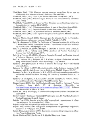 308   PROGRAMA “AULAS FELICES”


Nhat Hanh, Thich (1990): Momento presente, momento maravilloso. Versos para no
    olvidarse de vivir. Novelda (Alicante): Ediciones Dharma (2003).
Nhat Hanh, Thich (1991): Hacia la paz interior. Barcelona: Plaza&Janés (2002).
Nhat Hanh, Thich (1992): Sintiendo la paz. El arte de vivir conscientemente. Barcelona:
    Oniro (1999).
Nhat Hanh, Thich (1993): El florecer del loto. Ejercicios de meditación para la trans-
    formación interior. Madrid: EDAF (1999).
Nhat Hanh, Thich (1996): El largo camino lleva a la alegría. Barcelona: Oniro (2004).
Nhat Hanh, Thich (1997): Enseñanzas sobre el amor. Barcelona: Oniro (2001).
Nhat Hanh, Thich (2001): Un guijarro en el bolsillo. Barcelona: Oniro (2003).
Nhat Hanh, Thich (2003): Cómo lograr el milagro de vivir despierto. Madrid: Ediciones
    Jaguar.
Palomera Martín, Raquel (2009): Educando para la felicidad. En E. G. Fernández-
    Abascal (coord.): Emociones positivas. Madrid: Pirámide, 247-274.
Park, N. y Peterson, Ch. (2008): The Cultivation of Character Strengths. En M. Ferrari y
    G. Potworowski (eds.): Teaching for wisdom: Cross-cultural perspectives on foster-
    ing wisdom. New York: Springer, 59-78.
Park, N. y Peterson, Ch. (2009a): Strengths of Character in Schools. En R. Gilman, S.
    Huebner y M. J. Furlong (eds.) (2009): Handbook of Positive Psychology in
    Schools. New York: Routledge, 65-77.
Park, N. y Peterson, Ch. (2009b): Character Strengths: Research and Practice. Journal
    of College & Character, 10 (4), 1-10.
Park, N., Peterson, Ch. y Seligman, M. E. P. (2004): Strengths of character and well-
    being. Journal of Social and Clinical Psychology, 23 (5), 603-619.
Peterson, Christopher (2006): A Primer in Positive Psychology. New York: Oxford
    University Press.
Peterson, Ch. y Park, N. (2009): El estudio científico de las fortalezas humanas. En C.
    Vázquez y G. Hervás (eds.): La ciencia del bienestar. Madrid: Alianza, 181-207.
Peterson, Ch., Park, N. y Seligman, M. E. P. (2005): Orientations to happiness and life
    satisfaction: the full life versus the empty life. Journal of Happiness Studies, 6, 25-
    41.
Peterson, Ch. y Seligman, M. E. P. (2004): Character Strengths and Virtues: A Hand-
    book and Classification. Washington: Oxford University Press.
Pileggi, Suzann (2008): How Can Mindfulness Increase Health or Happiness? Positive
    Psychology       News        Daily,     27    de      diciembre.    (Disponible      en
    http://positivepsychologynews.com/news/suzann–pileggi/200812271395. Informa-
    ción obtenida el 1 de febrero de 2010).
Pomar, M. (2001): El diálogo y la construcción compartida del saber. Barcelona: Oc-
    taedro/EUB.
Proctor, Carmel y Fox Eades, Jennifer (2009): Strengths Gym. St. Peter Port, Guernsey:
    Positive Psychology Research Center.
Pujolàs, Pere (1999): Atención a la diversidad y aprendizaje cooperativo en la educa-
    ción obligatoria. Archidona (Málaga): Aljibe.
Pujolàs, Pere (2008): El aprendizaje cooperativo. Barcelona: Graó.
Pujolàs, Pere y otros (2005): Monográfico de experiencias de aprendizaje cooperativo.
    Cuadernos de Pedagogía, abril, nº 345.
Renom Plana, Agnès (coord.) (2008). Educación emocional. Programa para la Educa-
    ción Primaria. Barcelona: Praxis.
Ricard, Matthieu (2005): En defensa de la felicidad. Barcelona: Urano.
 