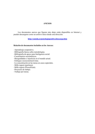ANEXOS



     Los documentos anexos que figuran más abajo están disponibles en Internet y
pueden descargarse como un archivo único desde esta dirección:

                  http://catedu.es/psicologiapositiva/descarga.htm


Relación de documentos incluidos en los Anexos:

–Aprendizaje cooperativo.
–Bibliografía básica sobre metodologías.
–Bibliografía de apoyo para Inteligencia social.
–Cuestionarios sociométricos.
–Desigualdades e injusticias en el mundo actual.
–Enfoques socioconstructivistas.
–La concentración en las tareas en casos especiales.
–Mille regretz (partitura).
–Mille regretz (PowerPoint).
–Proyectos de trabajo.
–Trabajo por tareas.
 
