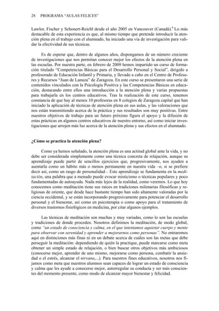 28   PROGRAMA “AULAS FELICES”


Lawlor, Fischer y Schonert-Reichl desde el año 2005 en Vancouver (Canadá).6 Lo más
destacable de esta experiencia es que, al mismo tiempo que pretende introducir la aten-
ción plena en el trabajo con el alumnado, ha iniciado una vía de investigación para vali-
dar la efectividad de sus técnicas.

      Es de esperar que, dentro de algunos años, dispongamos de un número creciente
de investigaciones que nos permitan conocer mejor los efectos de la atención plena en
las escuelas. Por nuestra parte, en febrero de 2009 hemos impartido un curso de forma-
ción titulado “Competencias Básicas para el Desarrollo Personal y Social”, dirigido a
profesorado de Educación Infantil y Primaria, y llevado a cabo en el Centro de Profeso-
res y Recursos “Juan de Lanuza” de Zaragoza. En este curso se presentaron una serie de
contenidos vinculados con la Psicología Positiva y las Competencias Básicas en educa-
ción, destacando entre ellos una introducción a la atención plena y varias propuestas
para trabajarla en los centros educativos. Tras la realización de este curso, tenemos
constancia de que hay al menos 10 profesoras en 8 colegios de Zaragoza capital que han
iniciado la aplicación de técnicas de atención plena en sus aulas, y las valoraciones que
nos están transmitiendo acerca de la práctica y sus resultados son muy positivas. Entre
nuestros objetivos de trabajo para un futuro próximo figura el apoyo y la difusión de
estas prácticas en algunos centros educativos de nuestro entorno, así como iniciar inves-
tigaciones que arrojen más luz acerca de la atención plena y sus efectos en el alumnado.


¿Cómo se practica la atención plena?

      Como ya hemos señalado, la atención plena es una actitud global ante la vida, y no
debe ser considerada simplemente como una técnica concreta de relajación, aunque su
aprendizaje puede partir de sencillos ejercicios que, progresivamente, nos ayuden a
asentarla como un hábito más o menos permanente en nuestra vida –o, si se prefiere
decir así, como un rasgo de personalidad–. Este aprendizaje se fundamenta en la medi-
tación, una palabra que a menudo puede evocar misticismo o técnicas populares y poco
fundamentadas de autoayuda. Nada más lejos de la realidad, como veremos. Lo que hoy
conocemos como meditación tiene sus raíces en tradiciones milenarias filosóficas y re-
ligiosas de oriente, que desde hace bastante tiempo han sido altamente valoradas por la
ciencia occidental, y se están incorporando progresivamente para potenciar el desarrollo
personal y el bienestar, así como en psicoterapia o como apoyo para el tratamiento de
diversos trastornos fisiológicos en medicina, por citar algunos ejemplos.

      Las técnicas de meditación son muchas y muy variadas, como lo son las escuelas
y tradiciones de donde proceden. Nosotros definimos la meditación, de modo global,
como “un estado de consciencia y calma, en el que intentamos aquietar cuerpo y mente
para observar con serenidad y aprender a mejorarnos como personas”. No entraremos
aquí en distinciones más finas ni en un debate acerca de cuáles son las metas que debe
perseguir la meditación: dependiendo de quién la practique, puede marcarse como meta
obtener un simple estado de relajación, o bien buscar otros objetivos más ambiciosos
(conocerse mejor, aprender de uno mismo, mejorarse como persona, combatir la ansie-
dad o el estrés, alcanzar el nirvana,...). Para nuestros fines educativos, nosotros nos fi-
jamos como meta que nuestros alumnos sean capaces de lograr un estado de consciencia
y calma que les ayude a conocerse mejor, autorregular su conducta y ser más conscien-
tes del momento presente, como modo de alcanzar mayor bienestar y felicidad.
 