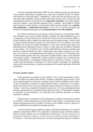 La atención plena   29


       Como ha expresado Kabat-Zinn (1990: 55), este estado de quietud nos permite ob-
servar nuestras experiencias, aceptarlas tal y como son y aprender de ellas. La medita-
ción basada en la atención plena o “mindfulness” utiliza una serie de técnicas muy sen-
cillas que están orientadas a dotar de plena consciencia nuestros actos. El ejercicio más
elemental para iniciarse en esta tarea es la respiración consciente, una técnica antiquí-
sima que conduce a una profunda relajación física y mental, y que prepara el terreno
para favorecer la calma interior y el autocontrol. Otras técnicas usuales son: la medita-
ción caminando, la exploración del cuerpo (“body scan”) y diversas estrategias que
facilitar la incorporación progresiva de la atención plena en la vida cotidiana.

      Si no tienes experiencia en este campo y deseas iniciarte en su aprendizaje, debe-
mos advertirte que es un poco difícil aprender a meditar de modo autodidacta, pero no
es imposible. Lo ideal sería iniciarse a través de la lectura de diversas fuentes fiables y,
si fuese factible, acudir a alguien con experiencia que nos pueda enseñar, e incluso tener
la suerte de poder practicar en grupo con otras personas. En este capítulo, nos resulta
imposible por razones de espacio profundizar lo que sería necesario para lograr este
aprendizaje, pero remitimos al lector o lectora a varias obras que sin duda le ayudarán
en este camino.7 En el Capítulo 6 de este libro desarrollaremos técnicas concretas para
practicar la atención plena con niños y adolescentes, que puedes consultar ya si lo de-
seas: son ejercicios y recomendaciones para trabajar en las aulas con el alumnado, pero
al mismo tiempo pueden serte muy útiles para tu propia práctica, tanto si eres educador
como madre o padre, o simplemente si deseas mejorar tu propia vida y tu bienestar per-
sonal. Especialmente, si te propones trabajar todo esto con niños o jóvenes, es impres-
cindible que previamente lo practiques tú: sólo así podrás comprender los profundos
efectos de la atención plena, y además te percatarás de los modos adecuados de llevarla
a la práctica.


Presente, pasado y futuro

      Como decíamos al comienzo de este capítulo, vivir con más intensidad en el pre-
sente no implica de ningún modo olvidar el pasado ni descuidar nuestro futuro. Si ha-
cemos tanto hincapié en el presente es porque nuestra tendencia habitual suele ser pen-
sar que la felicidad se encuentra en algún momento futuro, y tendemos a no ser plena-
mente conscientes de las cosas que nos pueden aportar bienestar ya mismo, en el aquí y
el ahora. A esto hay que añadir la frecuente sensación de vivir muy aceleradamente que
solemos experimentar en la sociedad actual, donde las prisas y el bombardeo constante
de estímulos son tan habituales y nos dificultan estar realmente presentes en nuestra
experiencia cotidiana.

      Evidentemente, no negamos el valor del pasado, ni tampoco renunciamos a pensar
en el futuro y a hacer planes para el porvenir más o menos lejano. Lo importante es que
nuestras preocupaciones por el pasado o el futuro no nos impidan valorar y apreciar en
su justa medida lo que nos aporta el momento presente.

      A todo lo anterior hay que añadir un aspecto sumamente importante: tal y como ha
señalado Lyubomirsky (2008: 217), aunque dé la impresión de que el disfrute pasado y
futuro no tengan relación con vivir plenamente en el presente, “los dos son maneras de
incrementar y mantener el placer, es decir, de traer al presente el placer del pasado y
el del futuro”. Esta autora hace referencia a diversas investigaciones que han avalado en
 