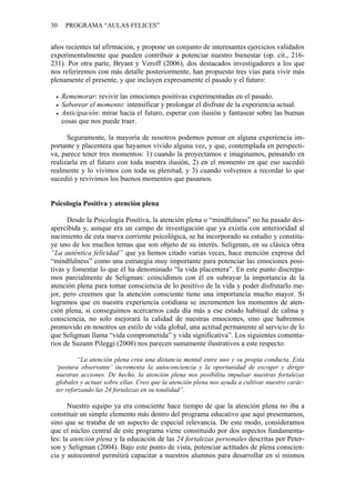 30    PROGRAMA “AULAS FELICES”


años recientes tal afirmación, y propone un conjunto de interesantes ejercicios validados
experimentalmente que pueden contribuir a potenciar nuestro bienestar (op. cit., 216-
231). Por otra parte, Bryant y Veroff (2006), dos destacados investigadores a los que
nos referiremos con más detalle posteriormente, han propuesto tres vías para vivir más
plenamente el presente, y que incluyen expresamente el pasado y el futuro:

     Rememorar: revivir las emociones positivas experimentadas en el pasado.
     Saborear el momento: intensificar y prolongar el disfrute de la experiencia actual.
     Anticipación: mirar hacia el futuro, esperar con ilusión y fantasear sobre las buenas
     cosas que nos puede traer.

      Seguramente, la mayoría de nosotros podemos pensar en alguna experiencia im-
portante y placentera que hayamos vivido alguna vez, y que, contemplada en perspecti-
va, parece tener tres momentos: 1) cuando la proyectamos e imaginamos, pensando en
realizarla en el futuro con toda nuestra ilusión, 2) en el momento en que eso sucedió
realmente y lo vivimos con toda su plenitud, y 3) cuando volvemos a recordar lo que
sucedió y revivimos los buenos momentos que pasamos.


Psicología Positiva y atención plena

      Desde la Psicología Positiva, la atención plena o “mindfulness” no ha pasado des-
apercibida y, aunque era un campo de investigación que ya existía con anterioridad al
nacimiento de esta nueva corriente psicológica, se ha incorporado su estudio y constitu-
ye uno de los muchos temas que son objeto de su interés. Seligman, en su clásica obra
“La auténtica felicidad” que ya hemos citado varias veces, hace mención expresa del
“mindfulness” como una estrategia muy importante para potenciar las emociones posi-
tivas y fomentar lo que él ha denominado “la vida placentera”. En este punto discrepa-
mos parcialmente de Seligman: coincidimos con él en subrayar la importancia de la
atención plena para tomar consciencia de lo positivo de la vida y poder disfrutarlo me-
jor, pero creemos que la atención consciente tiene una importancia mucho mayor. Si
logramos que en nuestra experiencia cotidiana se incrementen los momentos de aten-
ción plena, si conseguimos acercarnos cada día más a ese estado habitual de calma y
consciencia, no solo mejorará la calidad de nuestras emociones, sino que habremos
promovido en nosotros un estilo de vida global, una actitud permanente al servicio de lo
que Seligman llama “vida comprometida” y vida significativa”. Los siguientes comenta-
rios de Suzann Pileggi (2008) nos parecen sumamente ilustrativos a este respecto:

         “La atención plena crea una distancia mental entre uno y su propia conducta. Esta
 ‘postura observante’ incrementa la autoconciencia y la oportunidad de escoger y dirigir
 nuestras acciones. De hecho, la atención plena nos posibilita impulsar nuestras fortalezas
 globales y actuar sobre ellas. Creo que la atención plena nos ayuda a cultivar nuestro carác-
 ter reforzando las 24 fortalezas en su totalidad”.

       Nuestro equipo ya era consciente hace tiempo de que la atención plena no iba a
constituir un simple elemento más dentro del programa educativo que aquí presentamos,
sino que se trataba de un aspecto de especial relevancia. De este modo, consideramos
que el núcleo central de este programa viene constituido por dos aspectos fundamenta-
les: la atención plena y la educación de las 24 fortalezas personales descritas por Peter-
son y Seligman (2004). Bajo este punto de vista, potenciar actitudes de plena conscien-
cia y autocontrol permitirá capacitar a nuestros alumnos para desarrollar en sí mismos
 