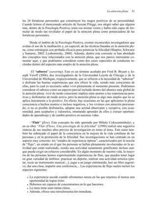 La atención plena   31


las 24 fortalezas personales que constituyen los rasgos positivos de su personalidad.
Cuando leímos el mencionado artículo de Suzzan Pileggi, nos alegró saber que alguien
más, dentro de la Psicología Positiva, tenía esa misma visión y había sido capaz de for-
mular de modo tan revelador el papel de la atención plena como potenciadora de las
fortalezas personales.

      Desde el ámbito de la Psicología Positiva, existen reconocidos investigadores que
avalan el uso de la meditación y, en especial, de las técnicas basadas en la atención ple-
na, como estrategias con probada eficacia para potenciar la felicidad (Shapiro, Schwartz
y Santerre, 2002; Lyubomirsky, 2008). Además, dentro esta corriente se han abordado
dos conceptos muy relacionados con la atención plena, que nos parece interesante co-
mentar aquí, y que podríamos considerar como dos casos especiales de conductas in-
cluidas dentro del espectro más amplio de la atención plena:

       –El “saboreo” (savoring). Este es un término acuñado por Fred B. Bryant y Jo-
seph Veroff (2006), dos investigadores de la Universidad Loyola de Chicago y de la
Universidad de Michigan, respectivamente, que se refieren a la necesidad de “saborear”
o disfrutar las buenas experiencias que nos ofrece la vida, siendo más conscientes de
ellas, para lo cual es necesario saber vivir plenamente el momento presente. Podríamos
considerar el saboreo como un aspecto parcial incluido dentro del abanico más global de
la atención plena: vivir de modo consciente implica estar atentos a las experiencias posi-
tivas y disfrutarlas de modo activo, pero la atención plena es algo más amplio que no se
aplica únicamente a lo positivo. En efecto, hay ocasiones en las que aplicamos la plena
consciencia a hechos neutros o incluso negativos, y los vivimos con atención procuran-
do, si no es posible disfrutarlos, adoptar una actitud observante y receptiva, con ecua-
nimidad, para aceptarlos y valorarlos, intentando aprender de ellos y extraer oportuni-
dades de aprendizaje y de cambio positivo en nuestras vidas.

       –“Fluir” (flow). Este concepto ha sido aportado por Mihaly Csikszentmihalyi, y
en su obra “Fluir (Flow). Una psicología de la felicidad” (1990) realizó una sugestiva
síntesis de sus muchos años previos de investigación en torno al tema. Este autor tam-
bién ha subrayado el papel de la consciencia en la mejora de la vida cotidiana de las
personas y en la promoción de la felicidad. Sus investigaciones se han centrado en un
aspecto muy concreto: los “estados de experiencia óptima”, caracterizados por la noción
de “flujo”, un estado en el que las personas se hallan plenamente involucradas en la ac-
tividad que están realizando, siendo una actividad sumamente gratificante incluso aun-
que pueda exigir un esfuerzo considerable. En algún momento de nuestra vida, la mayo-
ría de las personas hemos experimentado experiencias de fluir, que pueden tener lugar
en gran variedad de ámbitos: practicar un deporte, realizar una actividad artística (pin-
tar, tocar un instrumento musical,...), jugar a un juego entretenido, leer un libro sugesti-
vo, dar una clase, impartir una conferencia,... Las experiencias de flujo suelen incluir los
aspectos siguientes:

     La experiencia sucede cuando afrontamos tareas en las que tenemos al menos una
     oportunidad de lograr éxito.
     Debemos ser capaces de concentrarnos en lo que hacemos.
     La tarea tiene unas metas claras.
     Además, ofrece una retroalimentación inmediata.
 