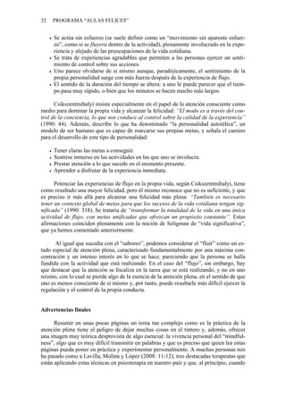 32   PROGRAMA “AULAS FELICES”


     Se actúa sin esfuerzo (se suele definir como un “movimiento sin aparente esfuer-
     zo”, como si se fluyera dentro de la actividad), plenamente involucrado en la expe-
     riencia y alejado de las preocupaciones de la vida cotidiana.
     Se trata de experiencias agradables que permiten a las personas ejercer un senti-
     miento de control sobre sus acciones.
     Uno parece olvidarse de sí mismo aunque, paradójicamente, el sentimiento de la
     propia personalidad surge con más fuerza después de la experiencia de flujo.
     El sentido de la duración del tiempo se altera: a uno le puede parecer que el tiem-
     po pasa muy rápido, o bien que los minutos se hacen mucho más largos.

      Csikszentmihalyi insiste especialmente en el papel de la atención consciente como
medio para dominar la propia vida y alcanzar la felicidad: “El modo es a través del con-
trol de la conciencia, lo que nos conduce al control sobre la calidad de la experiencia”
(1990: 44). Además, describe lo que ha denominado “la personalidad autotélica”, un
modelo de ser humano que es capaz de marcarse sus propias metas, y señala el camino
para el desarrollo de este tipo de personalidad:

     Tener claras las metas a conseguir.
     Sentirse inmerso en las actividades en las que uno se involucra.
     Prestar atención a lo que sucede en el momento presente.
     Aprender a disfrutar de la experiencia inmediata.

      Potenciar las experiencias de flujo en la propia vida, según Csikszentmihalyi, tiene
como resultado una mayor felicidad, pero él mismo reconoce que no es suficiente, y que
es preciso ir más allá para alcanzar una felicidad más plena: “También es necesario
tener un contexto global de metas para que los sucesos de la vida cotidiana tengan sig-
nificado” (1990: 318). Se trataría de “transformar la totalidad de la vida en una única
actividad de flujo, con metas unificadas que ofrezcan un propósito constante”. Estas
afirmaciones coinciden plenamente con la noción de Seligman de “vida significativa”,
que ya hemos comentado anteriormente.

      Al igual que sucedía con el “saboreo”, podemos considerar el “fluir” como un es-
tado especial de atención plena, caracterizado fundamentalmente por una máxima con-
centración y un intenso interés en lo que se hace, pareciendo que la persona se halla
fundida con la actividad que está realizando. En el caso del “flujo”, sin embargo, hay
que destacar que la atención se focaliza en la tarea que se está realizando, y no en uno
mismo, con lo cual se pierde algo de la esencia de la atención plena, en el sentido de que
uno es menos consciente de sí mismo y, por tanto, puede resultarle más difícil ejercer la
regulación y el control de la propia conducta.


Advertencias finales

      Resumir en unas pocas páginas un tema tan complejo como es la práctica de la
atención plena tiene el peligro de dejar muchas cosas en el tintero y, además, ofrecer
una imagen muy teórica desprovista de algo esencial: la vivencia personal del “mindful-
ness”, algo que es muy difícil transmitir en palabras y que es preciso que quien lea estas
páginas pueda poner en práctica y experimentar personalmente. A muchas personas nos
ha pasado como a Lavilla, Molina y López (2008: 11-12), tres destacadas terapeutas que
están aplicando estas técnicas en psicoterapia en nuestro país y que, al principio, cuando
 