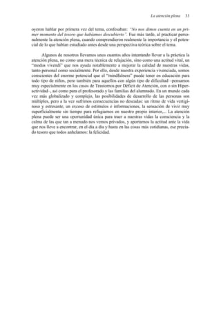 La atención plena   33


oyeron hablar por primera vez del tema, confesaban: “No nos dimos cuenta en un pri-
mer momento del tesoro que habíamos descubierto”. Fue más tarde, al practicar perso-
nalmente la atención plena, cuando comprendieron realmente la importancia y el poten-
cial de lo que habían estudiado antes desde una perspectiva teórica sobre el tema.

      Algunos de nosotros llevamos unos cuantos años intentando llevar a la práctica la
atención plena, no como una mera técnica de relajación, sino como una actitud vital, un
“modus vivendi” que nos ayuda notablemente a mejorar la calidad de nuestras vidas,
tanto personal como socialmente. Por ello, desde nuestra experiencia vivenciada, somos
conscientes del enorme potencial que el “mindfulness” puede tener en educación para
todo tipo de niños, pero también para aquellos con algún tipo de dificultad –pensamos
muy especialmente en los casos de Trastornos por Déficit de Atención, con o sin Hiper-
actividad–, así como para el profesorado y las familias del alumnado. En un mundo cada
vez más globalizado y complejo, las posibilidades de desarrollo de las personas son
múltiples, pero a la vez sufrimos consecuencias no deseadas: un ritmo de vida vertigi-
noso y estresante, un exceso de estímulos e informaciones, la sensación de vivir muy
superficialmente sin tiempo para refugiarnos en nuestro propio interior,... La atención
plena puede ser una oportunidad única para traer a nuestras vidas la consciencia y la
calma de las que tan a menudo nos vemos privados, y aportarnos la actitud ante la vida
que nos lleve a encontrar, en el día a día y hasta en las cosas más cotidianas, ese precia-
do tesoro que todos anhelamos: la felicidad.
 