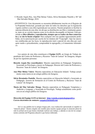 © Ricardo Arguís Rey, Ana Pilar Bolsas Valero, Silvia Hernández Paniello y M.ª del
    Mar Salvador Monge, 2010.

 ADVERTENCIA: Este documento se encuentra debidamente inscrito en el Registro de
  la Propiedad Intelectual, gozando por tanto de todos los derechos que la legislación
  vigente confiere a una obra registrada por sus autores. Nuestro propósito es facilitar la
  máxima difusión de esta obra: de ahí que su distribución sea libre y totalmente gratui-
  ta, tanto en su versión impresa como en la edición descargable en Internet. Está per-
  mitida su libre difusión y reproducción, siempre que se realice sin fines comercia-
  les y se cite la fuente original. Para cualquier otro uso quedan rigurosamente prohi-
  bidas, sin la autorización por escrito de los titulares del “Copyright”, bajo las sancio-
  nes establecidas por las leyes, la reproducción total o parcial de esta obra por cual-
  quier medio o procedimiento, comprendida la reprografía y el tratamiento informáti-
  co.



     Los autores de esta obra constituyen el Equipo SATI, un Grupo de Trabajo de-
pendiente del Centro de Profesores y Recursos “Juan de Lanuza” de Zaragoza, integra-
do por las siguientes personas:

Ricardo Arguís Rey (coordinador). Maestro especialista en Pedagogía Terapéutica,
   licenciado en Psicología y doctor en Pedagogía. Director del Centro de Profesores y
   Recursos “Juan de Lanuza” de Zaragoza.

Ana Pilar Bolsas Valero. Maestra especialista en Educación Infantil. Trabaja actual-
  mente como tutora en un colegio público de Zaragoza.

Silvia Hernández Paniello. Maestra especialista en Educación Infantil y licenciada en
    Pedagogía. Asesora de formación en el Centro de Profesores y Recursos “Juan de
    Lanuza” de Zaragoza.

María del Mar Salvador Monge. Maestra especialista en Pedagogía Terapéutica y
  Audición y Lenguaje, y licenciada en Psicología. Trabaja actualmente como profe-
  sora en un colegio público de Zaragoza.


Dirección del Equipo SATI en Internet: http://catedu.es/psicologiapositiva
Correo electrónico de contacto: rarguis@hotmail.com


      Sati es una palabra de la antigua lengua pali, cuya traducción aproximada al español es
“atención plena”. Hemos elegido este nombre para nuestro equipo porque la atención plena ha
sido la actitud con la que hemos intentado realizar este trabajo, y además es uno de los compo-
nentes centrales del Programa educativo que hemos elaborado.
 