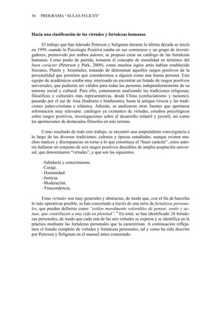 36   PROGRAMA “AULAS FELICES”



Hacia una clasificación de las virtudes y fortalezas humanas

      El trabajo que han liderado Peterson y Seligman durante la última década se inició
en 1999, cuando la Psicología Positiva estaba en sus comienzos y un grupo de investi-
gadores, promovido por ambos autores, se propuso crear un catálogo de las fortalezas
humanas. Como punto de partida, tomaron el concepto de moralidad en términos del
buen carácter (Peterson y Park, 2009), como muchos siglos atrás habían establecido
Sócrates, Platón y Aristóteles, tratando de determinar aquellos rasgos positivos de la
personalidad que permiten que consideremos a alguien como una buena persona. Este
equipo de académicos estaba muy interesado en encontrar un listado de rasgos positivos
universales, que pudieran ser válidos para todas las personas independientemente de su
entorno social y cultural. Para ello, comenzaron analizando las tradiciones religiosas,
filosóficas y culturales más representativas, desde China (confucianismo y taoísmo),
pasando por el sur de Asia (budismo e hinduismo), hasta la antigua Grecia y las tradi-
ciones judeo-cristiana e islámica. Además, se analizaron otras fuentes que aportaron
información muy relevante: catálogos ya existentes de virtudes, estudios psicológicos
sobre rasgos positivos, investigaciones sobre el desarrollo infantil y juvenil, así como
las aportaciones de destacados filósofos en este terreno.

      Como resultado de todo este trabajo, se encontró una sorprendente convergencia a
lo largo de las diversas tradiciones, culturas y épocas estudiadas: aunque existen mu-
chos matices y discrepancias en torno a lo que constituye el “buen carácter”, estos auto-
res hallaron un conjunto de seis rasgos positivos deseables de amplia aceptación univer-
sal, que denominaron “virtudes”, y que son las siguientes:

     –Sabiduría y conocimiento.
     –Coraje.
     –Humanidad.
     –Justicia.
     –Moderación.
     –Trascendencia.

      Estas virtudes son muy generales y abstractas, de modo que, con el fin de hacerlas
lo más operativas posible, se han concretado a través de una serie de fortalezas persona-
les, que pueden definirse como “estilos moralmente valorables de pensar, sentir y ac-
tuar, que contribuyen a una vida en plenitud”. 8 En total, se han identificado 24 fortale-
zas personales, de modo que cada una de las seis virtudes se expresa y se identifica en la
práctica mediante las fortalezas personales que la caracterizan. A continuación refleja-
mos el listado completo de virtudes y fortalezas personales, tal y como ha sido descrito
por Peterson y Seligman en el manual antes comentado.
 