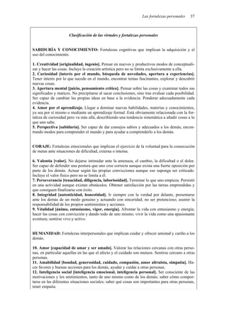 Las fortalezas personales    37



                      Clasificación de las virtudes y fortalezas personales


SABIDURÍA Y CONOCIMIENTO: Fortalezas cognitivas que implican la adquisición y el
uso del conocimiento.

1. Creatividad [originalidad, ingenio]. Pensar en nuevos y productivos modos de conceptuali-
zar y hacer las cosas. Incluye la creación artística pero no se limita exclusivamente a ella.
2. Curiosidad [interés por el mundo, búsqueda de novedades, apertura a experiencias].
Tener interés por lo que sucede en el mundo, encontrar temas fascinantes, explorar y descubrir
nuevas cosas.
3. Apertura mental [juicio, pensamiento crítico]. Pensar sobre las cosas y examinar todos sus
significados y matices. No precipitarse al sacar conclusiones, sino tras evaluar cada posibilidad.
Ser capaz de cambiar las propias ideas en base a la evidencia. Ponderar adecuadamente cada
evidencia.
4. Amor por el aprendizaje. Llegar a dominar nuevas habilidades, materias y conocimientos,
ya sea por sí mismo o mediante un aprendizaje formal. Está obviamente relacionada con la for-
taleza de curiosidad pero va más allá, describiendo una tendencia sistemática a añadir cosas a lo
que uno sabe.
5. Perspectiva [sabiduría]. Ser capaz de dar consejos sabios y adecuados a los demás, encon-
trando modos para comprender el mundo y para ayudar a comprenderlo a los demás.


CORAJE: Fortalezas emocionales que implican el ejercicio de la voluntad para la consecución
de metas ante situaciones de dificultad, externa o interna.

6. Valentía [valor]. No dejarse intimidar ante la amenaza, el cambio, la dificultad o el dolor.
Ser capaz de defender una postura que uno cree correcta aunque exista una fuerte oposición por
parte de los demás. Actuar según las propias convicciones aunque eso suponga ser criticado.
Incluye el valor físico pero no se limita a él.
7. Perseverancia [tenacidad, diligencia, laboriosidad]. Terminar lo que uno empieza. Persistir
en una actividad aunque existan obstáculos. Obtener satisfacción por las tareas emprendidas y
que consiguen finalizarse con éxito.
8. Integridad [autenticidad, honestidad]. Ir siempre con la verdad por delante, presentarse
ante los demás de un modo genuino y actuando con sinceridad; no ser pretencioso; asumir la
responsabilidad de los propios sentimientos y acciones.
9. Vitalidad [ánimo, entusiasmo, vigor, energía]. Afrontar la vida con entusiasmo y energía;
hacer las cosas con convicción y dando todo de uno mismo; vivir la vida como una apasionante
aventura; sentirse vivo y activo.


HUMANIDAD: Fortalezas interpersonales que implican cuidar y ofrecer amistad y cariño a los
demás.

10. Amor [capacidad de amar y ser amado]. Valorar las relaciones cercanas con otras perso-
nas, en particular aquellas en las que el afecto y el cuidado son mutuos. Sentirse cercano a otras
personas.
11. Amabilidad [bondad, generosidad, cuidado, compasión, amor altruista, simpatía]. Ha-
cer favores y buenas acciones para los demás, ayudar y cuidar a otras personas.
12. Inteligencia social [inteligencia emocional, inteligencia personal]. Ser consciente de las
motivaciones y los sentimientos, tanto de uno mismo como de los demás; saber cómo compor-
tarse en las diferentes situaciones sociales; saber qué cosas son importantes para otras personas,
tener empatía.
 