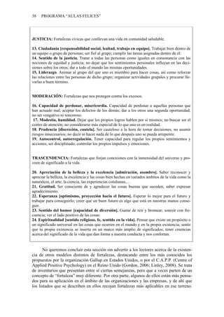 38   PROGRAMA “AULAS FELICES”




JUSTICIA: Fortalezas cívicas que conllevan una vida en comunidad saludable.

13. Ciudadanía [responsabilidad social, lealtad, trabajo en equipo]. Trabajar bien dentro de
un equipo o grupo de personas; ser fiel al grupo; cumplir las tareas asignadas dentro de él.
14. Sentido de la justicia. Tratar a todas las personas como iguales en consonancia con las
nociones de equidad y justicia; no dejar que los sentimientos personales influyan en las deci-
siones sobre los otros; dar a todo el mundo las mismas oportunidades.
15. Liderazgo. Animar al grupo del que uno es miembro para hacer cosas, así como reforzar
las relaciones entre las personas de dicho grupo; organizar actividades grupales y procurar lle-
varlas a buen término.


MODERACIÓN: Fortalezas que nos protegen contra los excesos.

16. Capacidad de perdonar, misericordia. Capacidad de perdonar a aquellas personas que
han actuado mal; aceptar los defectos de los demás; dar a los otros una segunda oportunidad;
no ser vengativo ni rencoroso.
 17. Modestia, humildad. Dejar que los propios logros hablen por sí mismos; no buscar ser el
centro de atención; no considerarse más especial de lo que uno es en realidad.
18. Prudencia [discreción, cautela]. Ser cauteloso a la hora de tomar decisiones; no asumir
riesgos innecesarios; no decir ni hacer nada de lo que después uno se pueda arrepentir.
19. Autocontrol, autorregulación. Tener capacidad para regular los propios sentimientos y
acciones; ser disciplinado; controlar los propios impulsos y emociones.


TRASCENDENCIA: Fortalezas que forjan conexiones con la inmensidad del universo y pro-
veen de significado a la vida.

20. Apreciación de la belleza y la excelencia [admiración, asombro]. Saber reconocer y
apreciar la belleza, la excelencia y las cosas bien hechas en variados ámbitos de la vida como la
naturaleza, el arte, la ciencia, las experiencias cotidianas,…
21. Gratitud. Ser consciente de y agradecer las cosas buenas que suceden; saber expresar
agradecimiento.
22. Esperanza [optimismo, proyección hacia el futuro]. Esperar lo mejor para el futuro y
trabajar para conseguirlo; creer que un buen futuro es algo que está en nuestras manos conse-
guir.
23. Sentido del humor [capacidad de diversión]. Gustar de reír y bromear; sonreír con fre-
cuencia; ver el lado positivo de las cosas.
24. Espiritualidad [sentido religioso, fe, sentido en la vida]. Pensar que existe un propósito o
un significado universal en las cosas que ocurren en el mundo y en la propia existencia; sentir
que tu propia existencia se inserta en un marco más amplio de significados; tener creencias
acerca del significado de la vida que dan forma a nuestra conducta y nos confortan.


      No queremos concluir esta sección sin advertir a los lectores acerca de la existen-
cia de otros modelos distintos de fortalezas, destacando entre los más conocidos los
propuestos por la organización Gallup en Estados Unidos, o por el C.A.P.P. (Centre of
Applied Positive Psychology) en el Reino Unido (Gordon, 2006; Linley, 2008). Se trata
de inventarios que presentan entre sí ciertas semejanzas, pero que a veces parten de un
concepto de “fortaleza” muy diferente. Por otra parte, algunos de ellos están más pensa-
dos para su aplicación en el ámbito de las organizaciones y las empresas, y de ahí que
los listados que se describen en ellos recojan fortalezas más aplicables en ese terreno.
 