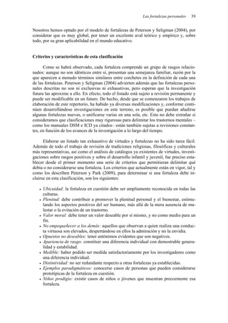 Las fortalezas personales   39


Nosotros hemos optado por el modelo de fortalezas de Peterson y Seligman (2004), por
considerar que es muy global, por tener un excelente aval teórico y empírico y, sobre
todo, por su gran aplicabilidad en el mundo educativo.


Criterios y características de esta clasificación

      Como se habrá observado, cada fortaleza comprende un grupo de rasgos relacio-
nados: aunque no son idénticos entre sí, presentan una semejanza familiar, razón por la
que aparecen a menudo términos similares entre corchetes en la definición de cada una
de las fortalezas. Peterson y Seligman (2004) advierten además que las fortalezas perso-
nales descritas no son ni exclusivas ni exhaustivas, pero esperan que la investigación
futura las aproxime a ello. En efecto, todo el listado está sujeto a revisión permanente y
puede ser modificable en un futuro. De hecho, desde que se comenzaron los trabajos de
elaboración de este repertorio, ha habido ya diversas modificaciones y, conforme conti-
núen desarrollándose investigaciones en este terreno, es posible que puedan añadirse
algunas fortalezas nuevas, o unificarse varias en una sola, etc. Esto no debe extrañar si
consideramos que clasificaciones muy rigurosas para delimitar los trastornos mentales –
como los manuales DSM e ICD ya citados– están también sujetas a revisiones constan-
tes, en función de los avances de la investigación a lo largo del tiempo.

      Elaborar un listado tan exhaustivo de virtudes y fortalezas no ha sido tarea fácil.
Además de todo el trabajo de revisión de tradiciones religiosas, filosóficas y culturales
más representativas, así como el análisis de catálogos ya existentes de virtudes, investi-
gaciones sobre rasgos positivos y sobre el desarrollo infantil y juvenil, fue preciso esta-
blecer desde el primer momento una serie de criterios que permitieran delimitar qué
debía o no considerarse una fortaleza. Los criterios que actualmente están en vigor, tal y
como los describen Peterson y Park (2009), para determinar si una fortaleza debe in-
cluirse en esta clasificación, son los siguientes:

     Ubicuidad: la fortaleza en cuestión debe ser ampliamente reconocida en todas las
     culturas.
     Plenitud: debe contribuir a promover la plenitud personal y el bienestar, estimu-
     lando los aspectos positivos del ser humano, más allá de la mera ausencia de ma-
     lestar o la evitación de un trastorno.
     Valor moral: debe tener un valor deseable por sí mismo, y no como medio para un
     fin.
     No empequeñecer a los demás: aquellos que observan a quien realiza una conduc-
     ta virtuosa son elevados, despertándose en ellos la admiración y no la envidia.
     Opuestos no deseables: tener antónimos evidentes que son negativos.
     Apariencia de rasgo: constituir una diferencia individual con demostrable genera-
     lidad y estabilidad.
     Medible: haber podido ser medida satisfactoriamente por los investigadores como
     una diferencia individual.
     Distintividad: no ser redundante respecto a otras fortalezas ya establecidas.
     Ejemplos paradigmáticos: conocerse casos de personas que pueden considerarse
     prototípicas de la fortaleza en cuestión.
     Niños prodigio: existir casos de niños o jóvenes que muestran precozmente esa
     fortaleza.
 