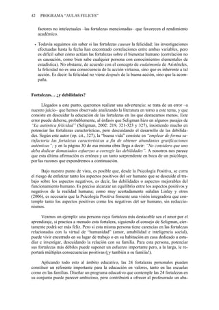 42    PROGRAMA “AULAS FELICES”


     factores no intelectuales –las fortalezas mencionadas– que favorecen el rendimiento
     académico.

     Todavía seguimos sin saber si las fortalezas causan la felicidad: las investigaciones
     efectuadas hasta la fecha han encontrado correlaciones entre ambas variables, pero
     es difícil saber cómo actúan las fortalezas sobre el bienestar humano (correlación no
     es causación, como bien sabe cualquier persona con conocimientos elementales de
     estadística). No obstante, de acuerdo con el concepto de eudaimonía de Aristóteles,
     la felicidad no es una consecuencia de la acción virtuosa, sino que es inherente a tal
     acción. Es decir: la felicidad no viene después de la buena acción, sino que la acom-
     paña.


Fortalezas… ¿y debilidades?

      Llegados a este punto, queremos realizar una advertencia: se trata de un error –a
nuestro juicio– que hemos observado analizando la literatura en torno a este tema, y que
consiste en descuidar la educación de las fortalezas en las que destacamos menos. Este
error puede deberse, probablemente, al énfasis que Seligman hizo en algunos pasajes de
“La auténtica felicidad” (Seligman, 2002: 219, 321-323 y 327), insistiendo mucho en
potenciar las fortalezas características, pero descuidando el desarrollo de las debilida-
des. Según este autor (op. cit., 327), la “buena vida” consiste en “emplear de forma sa-
tisfactoria las fortalezas características a fin de obtener abundantes gratificaciones
auténticas”; y en la página 30 de esa misma obra llega a decir: “No considero que uno
deba dedicar demasiados esfuerzos a corregir las debilidades”. A nosotros nos parece
que esta última afirmación es errónea y un tanto sorprendente en boca de un psicólogo,
por las razones que expondremos a continuación.

      Bajo nuestro punto de vista, es posible que, desde la Psicología Positiva, se corra
el riesgo de enfatizar tanto los aspectos positivos del ser humano que se descuide el tra-
bajo sobre los aspectos negativos, es decir, las debilidades o aspectos mejorables del
funcionamiento humano. Es preciso alcanzar un equilibrio entre los aspectos positivos y
negativos de la realidad humana; como muy acertadamente señalan Linley y otros
(2006), es necesario que la Psicología Positiva fomente una visión integradora que con-
temple tanto los aspectos positivos como los negativos del ser humano, sin reduccio-
nismos.

      Veamos un ejemplo: una persona cuya fortaleza más destacable sea el amor por el
aprendizaje, si practica a menudo esta fortaleza, siguiendo el consejo de Seligman, cier-
tamente podrá ser más feliz. Pero si esta misma persona tiene carencias en las fortalezas
relacionadas con la virtud de “humanidad” (amor, amabilidad e inteligencia social),
puede vivir encerrado en su lugar de trabajo o en su habitación en casa dedicado a estu-
diar e investigar, descuidando la relación con su familia. Para esta persona, potenciar
sus fortalezas más débiles puede suponer un esfuerzo importante pero, a la larga, le re-
portará múltiples consecuencias positivas (¡y también a su familia!).

     Aplicando todo esto al ámbito educativo, las 24 fortalezas personales pueden
constituir un referente importante para la educación en valores, tanto en las escuelas
como en las familias. Diseñar un programa educativo que contemple las 24 fortalezas en
su conjunto puede parecer ambicioso, pero contribuirá a ofrecer al profesorado un aba-
 