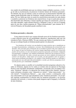 Las fortalezas personales   43


nico amplio de posibilidades para que sus alumnos tengan múltiples ocasiones, a lo lar-
go de toda su escolarización, de potenciar el máximo número de fortalezas personales.
No obstante, hay que ser realistas y tener en cuenta que es prácticamente imposible que
alguien pueda desarrollar todas las fortalezas: siempre destacará más en una o en unas
pocas. Por eso, habrá que tener en cuenta las características personales de cada alumno
y ayudarles a potenciar sus fortalezas más características, lo que no quita para que pue-
dan desarrollar otras diferentes e incluso aquellas que menos les caracterizan: ¿acaso no
son todas educables, según afirman Peterson y Seligman? Como se verá en la segunda
parte de esta obra, nuestra propuesta de “Planes personalizados” para alumnos de 3º
ciclo de Primaria y de Secundaria puede contribuir a esto.



Fortalezas personales y educación

      Como síntesis de todo lo que venimos diciendo acerca de las fortalezas personales,
y como reflexión acerca de sus posibilidades educativas, reproducimos aquí una cita
extraída de Park y Peterson (2009a: 74), que creemos que ilustra a la perfección lo mu-
cho que un enfoque basado en fortalezas puede aportar a la educación:

        “Las fortalezas del carácter son una familia de rasgos positivos que se manifiestan en
 un rango de pensamientos, sentimientos y acciones. Son el fundamento de un desarrollo sano
 duradero. Son esenciales para el bienestar de la sociedad en general. Hay una evidencia ca-
 da vez mayor de que las fortalezas del carácter juegan importantes papeles en el desarrollo
 positivo de los jóvenes, no solo como factores protectores generales, previniendo o mitigando
 psicopatologías y problemas, sino también posibilitando condiciones que promueven la pros-
 peridad y el desarrollo. Los niños y jóvenes que poseen un cierto conjunto de fortalezas del
 carácter son más felices, rinden mejor en la escuela, son más populares entre sus iguales y
 tienen menos problemas psicológicos y de conducta. Estas fortalezas pueden ser cultivadas y
 potenciadas por una adecuada educación familiar y escolar, por diversos programas de de-
 sarrollo juvenil y por comunidades saludables”.

      En algunos países es posible en la actualidad encontrar programas educativos ba-
sados en fortalezas, algunos de los cuales ya existían antes de aparecer la Psicología
Positiva como disciplina oficialmente configurada y reconocida, pero en España el tér-
mino “fortalezas” aplicado a la educación nos resulta todavía poco familiar. General-
mente utilizamos conceptos como “educación en valores”, “temas transversales”, “ac-
ción tutorial”, “Competencias Básicas”,…, que, como veremos a continuación, están
muy relacionados con lo que aquí entendemos como “fortalezas personales”. En el capí-
tulo siguiente examinaremos la relación entre las fortalezas personales y los diversos
elementos del currículo, y veremos cómo puede integrarse aquí el lenguaje y la filosofía
de tales fortalezas.
 