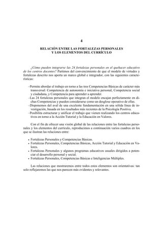 4

             RELACIÓN ENTRE LAS FORTALEZAS PERSONALES
                  Y LOS ELEMENTOS DEL CURRÍCULO



       ¿Cómo pueden integrarse las 24 fortalezas personales en el quehacer educativo
de los centros docentes? Partimos del convencimiento de que el modelo de virtudes y
fortalezas descrito nos aporta un marco global e integrador, con las siguientes caracte-
rísticas:

   –Permite abordar el trabajo en torno a las tres Competencias Básicas de carácter más
    transversal: Competencia de autonomía e iniciativa personal, Competencia social
    y ciudadana, y Competencia para aprender a aprender.
   –Las 24 fortalezas personales que integran el modelo encajan perfectamente en di-
    chas Competencias y pueden considerarse como un desglose operativo de ellas.
   –Disponemos del aval de una excelente fundamentación en una sólida línea de in-
    vestigación, basada en los resultados más recientes de la Psicología Positiva.
   –Posibilita estructurar y unificar el trabajo que vienen realizando los centros educa-
    tivos en torno a la Acción Tutorial y la Educación en Valores.

      Con el fin de ofrecer una visión global de las relaciones entre las fortalezas perso-
nales y los elementos del currículo, reproducimos a continuación varios cuadros en los
que se ilustran las relaciones entre:

     Fortalezas Personales y Competencias Básicas.
     Fortalezas Personales, Competencias Básicas, Acción Tutorial y Educación en Va-
     lores.
     Fortalezas Personales y algunos programas educativos usuales dirigidos a poten-
     ciar el desarrollo personal y social.
     Fortalezas Personales, Competencias Básicas e Inteligencias Múltiples.

      Las relaciones que mostraremos entre todos estos elementos son orientativas: tan
solo reflejaremos las que nos parecen más evidentes y relevantes.
 