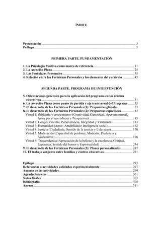 ÍNDICE




Presentación .................................................................................................................... 3
Prólogo............................................................................................................................. 5


                                 PRIMERA PARTE. FUNDAMENTACIÓN

1. La Psicología Positiva como marco de referencia.................................................. 11
2. La Atención Plena..................................................................................................... 25
3. Las Fortalezas Personales ........................................................................................ 35
4. Relación entre las Fortalezas Personales y los elementos del currículo .............. 45


                     SEGUNDA PARTE. PROGRAMA DE INTERVENCIÓN

5. Orientaciones generales para la aplicación del programa en los centros
   educativos .................................................................................................................. 51
6. La Atención Plena como punto de partida y eje transversal del Programa ....... 55
7. El desarrollo de las Fortalezas Personales (1): Propuestas globales.................... 73
8. El desarrollo de las Fortalezas Personales (2): Propuestas específicas................ 83
  Virtud 1: Sabiduría y conocimiento (Creatividad, Curiosidad, Apertura mental,
           Amor por el aprendizaje y Perspectiva) ....................................................... 85
  Virtud 2: Coraje (Valentía, Perseverancia, Integridad y Vitalidad) .......................... 113
  Virtud 3: Humanidad (Amor, Amabilidad e Inteligencia social) .............................. 142
  Virtud 4: Justicia (Ciudadanía, Sentido de la justicia y Liderazgo) .......................... 170
  Virtud 5: Moderación (Capacidad de perdonar, Modestia, Prudencia y
           Autocontrol) ............................................................................................... 196
  Virtud 6: Trascendencia (Apreciación de la belleza y la excelencia, Gratitud,
           Esperanza, Sentido del humor y Espiritualidad) ........................................ 234
9. El desarrollo de las Fortalezas Personales (3): Planes personalizados .............. 287
10. El trabajo conjunto entre familias y centros educativos................................... 291


Epílogo ......................................................................................................................... 293
Referencias a actividades validadas experimentalmente ........................................ 297
Autoría de las actividades .......................................................................................... 299
Agradecimientos ......................................................................................................... 301
Notas finales ................................................................................................................ 303
Bibliografía.................................................................................................................. 305
Anexos.......................................................................................................................... 311
 
