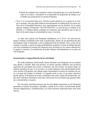 Orientaciones generales para la aplicación del Programa   53


       b) Partir de cualquier otro esquema o marco conceptual que ya se esté llevando a
         cabo en el centro, e incorporar en su desarrollo las propuestas de trabajo y ac-
         tividades que proponemos en nuestro Programa.

   Nivel 4: la Comunidad Educativa. Nuestra acción educativa no se agota en el cole-
   gio o instituto, sino que debe implicar necesariamente la colaboración con otros sec-
   tores de la Comunidad Educativa, muy especialmente con las familias. Si un centro
   opta por trabajar el Programa “AULAS FELICES”, es esencial que se informe a las
   familias y se trabajen pautas conjuntas de actuación, para garantizar que lo que se
   hace en las aulas tenga su continuidad en casa y viceversa.


      Lo ideal sería aplicar este Programa situándonos en el Nivel 4 de intervención,
desde el trabajo coordinado entre todo el profesorado, dentro de una planificación glo-
bal dirigida a todo el alumnado y con la colaboración de las familias. Pero, como eso no
siempre es posible, a quien no tenga posibilidad de compartir su línea de trabajo docente
con otros compañeros (cuestión por desgracia muy frecuente en los centros educativos),
le queda el consuelo y la satisfacción de poder trabajar individualmente en su aula con
este Programa.


Secuenciación y temporalización de las actividades

       De modo totalmente intencionado, hemos diseñado este Programa con un carácter
muy abierto y flexible. Bajo esta premisa, no hemos querido establecer una secuencia
específica de actividades por cursos y trimestres, por dos razones. En primer lugar, no
tenemos garantías de que, si en un aula o un centro educativo unos determinados profe-
sores inician el Programa, este trabajo tenga continuidad al avanzar los alumnos de cur-
so o al pasar del colegio al instituto. La segunda razón es que, si un centro educativo
decide aplicar el Programa de modo coordinado entre todo o parte del profesorado, de-
ben tener suficiente autonomía como para seleccionar las actividades que quieran traba-
jar y secuenciarlas a su gusto.

      Por otra parte, queremos destacar que las actividades propuestas en este Programa
pretenden ser puntos de partida y ejemplos, a partir de los cuales el profesorado pueda
efectuar adaptaciones y modificaciones, así como encontrar inspiración para crear otras
nuevas.
 
