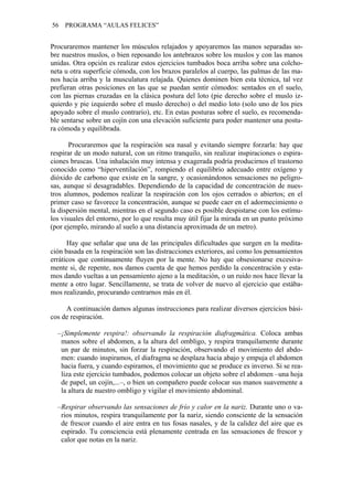 56   PROGRAMA “AULAS FELICES”


Procuraremos mantener los músculos relajados y apoyaremos las manos separadas so-
bre nuestros muslos, o bien reposando los antebrazos sobre los muslos y con las manos
unidas. Otra opción es realizar estos ejercicios tumbados boca arriba sobre una colcho-
neta u otra superficie cómoda, con los brazos paralelos al cuerpo, las palmas de las ma-
nos hacia arriba y la musculatura relajada. Quienes dominen bien esta técnica, tal vez
prefieran otras posiciones en las que se puedan sentir cómodos: sentados en el suelo,
con las piernas cruzadas en la clásica postura del loto (pie derecho sobre el muslo iz-
quierdo y pie izquierdo sobre el muslo derecho) o del medio loto (solo uno de los pies
apoyado sobre el muslo contrario), etc. En estas posturas sobre el suelo, es recomenda-
ble sentarse sobre un cojín con una elevación suficiente para poder mantener una postu-
ra cómoda y equilibrada.

       Procuraremos que la respiración sea nasal y evitando siempre forzarla: hay que
respirar de un modo natural, con un ritmo tranquilo, sin realizar inspiraciones o espira-
ciones bruscas. Una inhalación muy intensa y exagerada podría producirnos el trastorno
conocido como “hiperventilación”, rompiendo el equilibrio adecuado entre oxígeno y
dióxido de carbono que existe en la sangre, y ocasionándonos sensaciones no peligro-
sas, aunque sí desagradables. Dependiendo de la capacidad de concentración de nues-
tros alumnos, podemos realizar la respiración con los ojos cerrados o abiertos; en el
primer caso se favorece la concentración, aunque se puede caer en el adormecimiento o
la dispersión mental, mientras en el segundo caso es posible despistarse con los estímu-
los visuales del entorno, por lo que resulta muy útil fijar la mirada en un punto próximo
(por ejemplo, mirando al suelo a una distancia aproximada de un metro).

      Hay que señalar que una de las principales dificultades que surgen en la medita-
ción basada en la respiración son las distracciones exteriores, así como los pensamientos
erráticos que continuamente fluyen por la mente. No hay que obsesionarse excesiva-
mente si, de repente, nos damos cuenta de que hemos perdido la concentración y esta-
mos dando vueltas a un pensamiento ajeno a la meditación, o un ruido nos hace llevar la
mente a otro lugar. Sencillamente, se trata de volver de nuevo al ejercicio que estába-
mos realizando, procurando centrarnos más en él.

     A continuación damos algunas instrucciones para realizar diversos ejercicios bási-
cos de respiración.

  –¡Simplemente respira!: observando la respiración diafragmática. Coloca ambas
   manos sobre el abdomen, a la altura del ombligo, y respira tranquilamente durante
   un par de minutos, sin forzar la respiración, observando el movimiento del abdo-
   men: cuando inspiramos, el diafragma se desplaza hacia abajo y empuja el abdomen
   hacia fuera, y cuando espiramos, el movimiento que se produce es inverso. Si se rea-
   liza este ejercicio tumbados, podemos colocar un objeto sobre el abdomen –una hoja
   de papel, un cojín,...–, o bien un compañero puede colocar sus manos suavemente a
   la altura de nuestro ombligo y vigilar el movimiento abdominal.

  –Respirar observando las sensaciones de frío y calor en la nariz. Durante uno o va-
   rios minutos, respira tranquilamente por la nariz, siendo consciente de la sensación
   de frescor cuando el aire entra en tus fosas nasales, y de la calidez del aire que es
   espirado. Tu consciencia está plenamente centrada en las sensaciones de frescor y
   calor que notas en la nariz.
 
