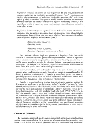 La atención plena como punto de partida y eje transversal   57


  –Respiración contando un número en cada inspiración. En este caso, asignamos un
   número a cada ciclo de inspiración-espiración. Pensamos “uno” y comenzamos a
   inspirar, y luego espiramos; en la siguiente inspiración, pensamos “dos”, volvemos a
   espirar, y así sucesivamente. Este ejercicio admite todas las variantes que uno desee:
   podemos completar una serie de respiraciones llegando hasta diez y terminar, o bien
   seguir hasta veinte, o llegar a un número determinado y después contar hacia atrás
   hasta volver al uno,...

  –Respiración combinando frases o palabras clave. Esta es una técnica clásica en la
   meditación zen, que consiste en asociar, tanto a la inhalación como a la exhalación,
   una imagen en forma de frase o de unas pocas palabras. Tomemos como ejemplo un
   sencillo ejercicio propuesto por Nhat Hanh (1993):

                Al inspirar, calmo mi cuerpo.
                Al espirar, sonrío.

                Al inspirar, vivo en el presente.
                Al espirar, sé que es un momento maravilloso.

       Para comenzar, mientras inspiramos pensamos en la primera frase, concentrán-
  donos en la sensación de calma que estamos experimentando. Durante la espiración,
  nos decimos interiormente la segunda frase mientras sonreímos ligeramente –una pe-
  queña sonrisa contribuye a relajar los músculos faciales y nos aporta una sensación
  de alegría–. Podemos practicar respirando y repitiendo mentalmente ambas frases du-
  rante cinco, diez, quince o más inhalaciones y exhalaciones.
       Continuaremos luego con las frases tercera y cuarta, tomando conciencia de que
  estamos vivos en el momento presente, libres de las preocupaciones del pasado o del
  futuro, y sintiendo profundamente lo especial y maravilloso que es este momento
  presente y poder disfrutar de él. De nuevo, repetiremos mentalmente ambas frases
  durante cinco, diez, quince o más inspiraciones y espiraciones.
       Cuando ya tengamos algo de práctica con este ejercicio, podemos sustituir las
  frases por una palabra clave que las resume: “calma”, “sonrisa”, “presente” y “mara-
  villoso”, correspondientes, respectivamente, a cada una de las cuatro frases. Podemos
  inventar las frases que queramos, o bien recurrir a otras ya existentes: pueden encon-
  trarse buenos ejemplos en la obra citada de Thich Nhat Hanh (1993), “El florecer del
  loto”. En cualquier caso, es importante realizar estos ejercicios con plena conscien-
  cia, vivenciando con la mayor intensidad posible las imágenes que cada frase o pala-
  bra nos evoca, evitando caer en una repetición mecánica de palabras y en un mero
  inspirar y espirar sin más. No olvidemos que, en la meditación basada en la respira-
  ción –la forma más sencilla de meditar, adecuada hasta para los niños más pequeños–
  el objetivo es favorecer la relajación física y mental, desarrollando la calma interior,
  la concentración y la plena consciencia.


2. Meditación caminando

     La meditación caminando es otra técnica que procede de las tradiciones budistas y
consiste en acompasar el ritmo de la respiración a los pasos que damos mientras cami-
namos. En su forma más sencilla, podemos comenzar caminando muy lentamente:
 